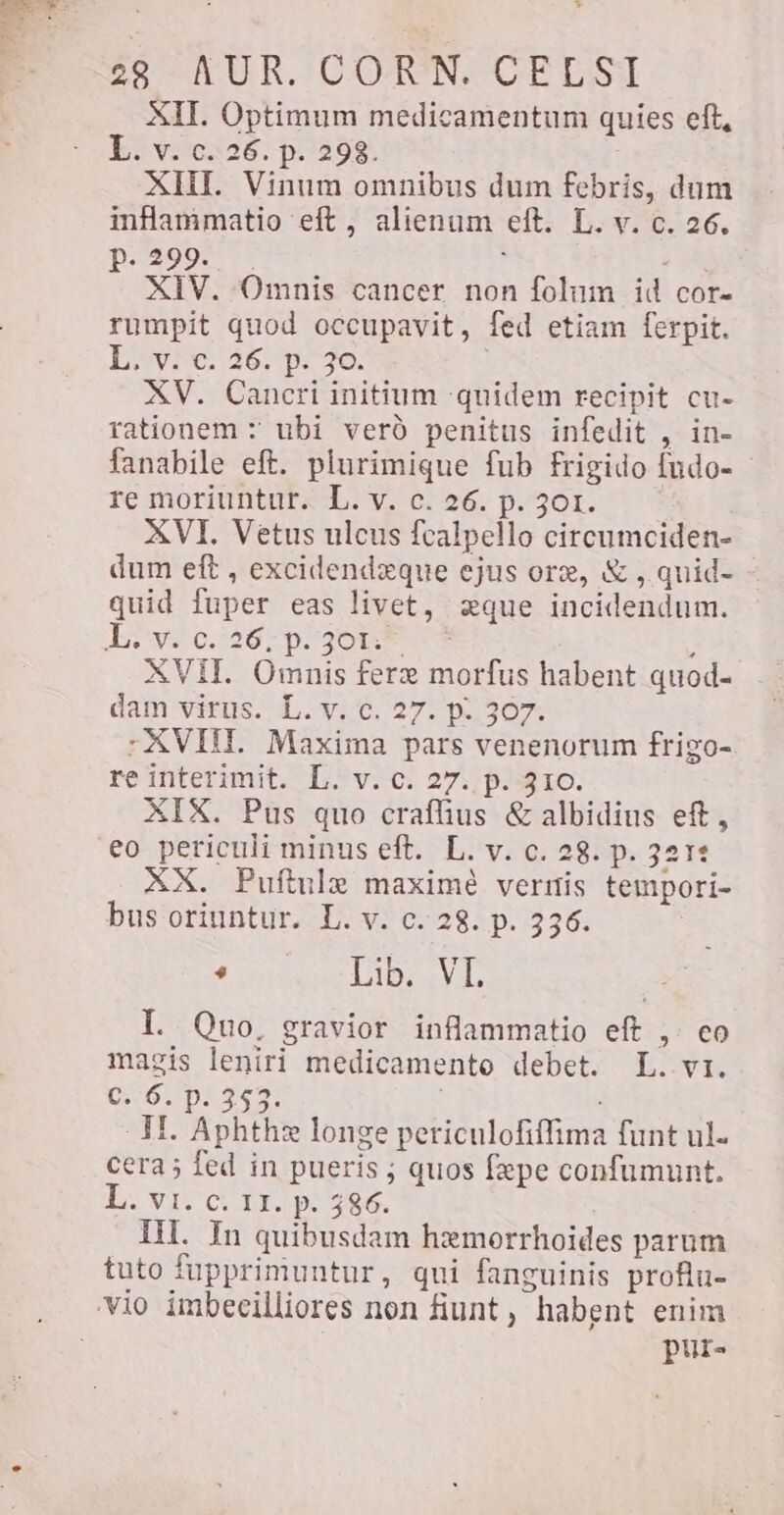 XII. Optimum medicamentum quies eft, L. v. c. 26. p. 298. : XII. Vinum omnibus dum febris, dum inflammatio eft , alienum eft. L. v. c. 26. p.299. . à FS XIV. Omnis cancer non folum id cor- rumpit quod occupavit, fed etiam ferpit. Feta 128: p.770: XV. Cancri initium quidem recipit cu- rationem + ubi veró penitus infedit , in- fanabile eft. plurimique fub frigido fudo- re moriuntur. L. v. c. 26. p. 301. XVI. Vetus ulcus fcalpello circumciden- dum eft , excidendeque ejus ore, &amp; , quid- quid fuper eas livet, zque incidendum. Loy 0.1267p. 30% f XVII. Omnis feræ morfus habent quod- dam virus. L.y: 6. 27. p. 307- -XVIII Maxima pars venenorum frigo- re interimit. L. v. c. 27. p. 310. XIX. Pus quo craffius &amp; albidius eft, eo periculi minus eft. L. v. c. 28. p. 3212 XX. Puftule maximé vernis tempori- bus oriuntur. L. v. c. 28. p. 336. e Lib. VL I. Quo, gravior inflammatio eft , co magis leniri medicamento debet. L. vi. €. 6. p. 353. : II Aphthæ longe periculofiffima funt ul. cera; fed in pueris ; quos fepe confumunt. L. vi. c. 11. p. 586. IH. In quibusdam hemorrhoides parum tuto fupprimuntur, qui fanguinis profin- vio imbecilliores non fiunt, habent enim pur-