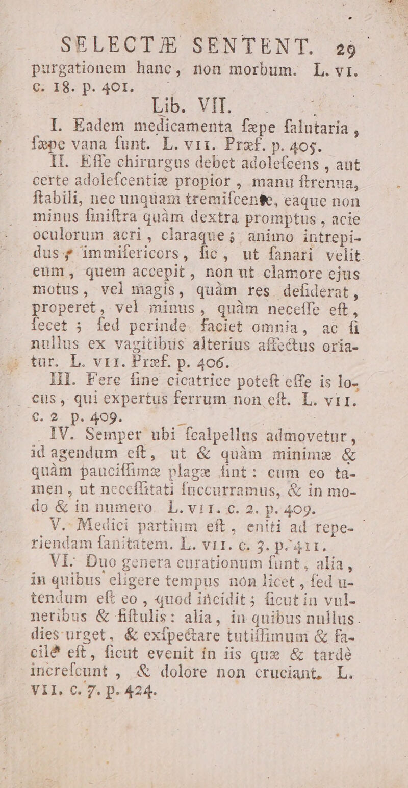 e SELECTJE SENTENT. 20 purgationem hanc, non morbum. L. yr. G 1$. p. 401, Lib. VIT. | I. Eadem medicamenta fepe falutaria, fepe vana funt. L. vir. Pref. p. 405. IL. Effe chirurgus debet adolefcens , aut certe adolefcentiz propior , manu ftrenua, ftabili, nec unquam tremifcente, eaque non minus finiftra quàm dextra promptus , acie oculorum acri, claraque j; animo intrepi- dus f immifericors, fic, ut fanari velit. eum, quem accepit, non ut clamore ejus motus, vel magis, quàm res defiderat, properet, vel minus, quàm neceffe eft, {ecet 5 fed perinde. faciet omnia, ac ñ nullus ex vagitibús alterius affe&amp;us oria- tur. L. vrr. Pref. p. 406. HI. Fere fine cicatrice poteft effe is lo, cüs, qui expertus ferrum non eft. L. vir. €. 2 p. 409. P | | . IV. Semper ubi fcalpellus admovetur, id agendum eft, ut &amp; quàm minime &amp; quàm pauciffime plage dint: cum eo ta- men , ut neccílitati fuccurramus, &amp; in mo- do &amp; in numero. L. vi1. c. 2. p. 409. V.- Medici partium eft, eniti ad repe- ` riendam fanitatem. L. VII. c. 3. p^4ir. Vi: Duo genera curationum funt, alia, in quibus eligere tempus non licet , fed u- tendum eft eo, quod incidit; ficut in vul- neribus &amp; fiftulis: alia, in quibus nullus. dies urget, &amp; exfpe&amp;are tutiffimum &amp; fa- cilë eft, ficut evenit ín iis que &amp; tarde increfcunt , &amp; dolore non cruciant. L. VII, C. 7. p. 424.