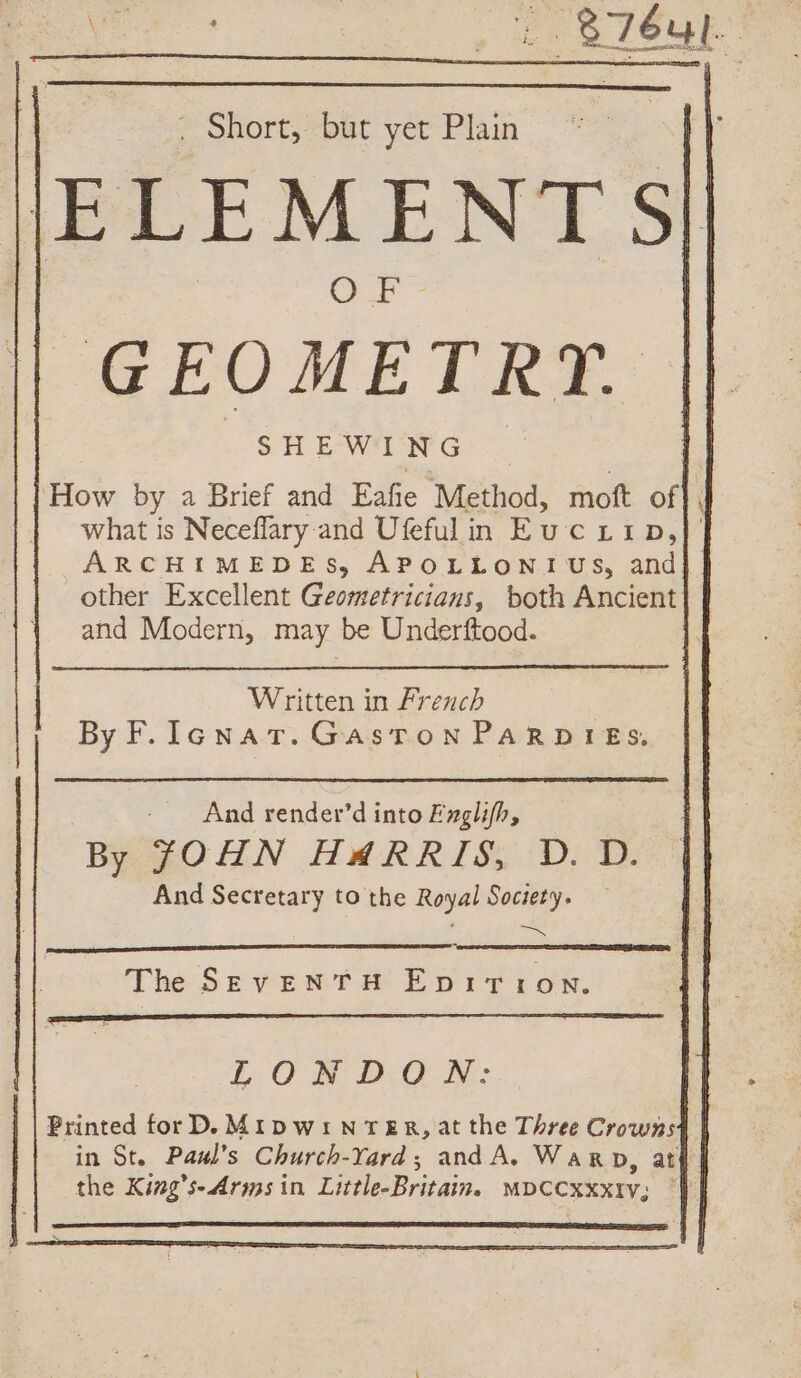 ni ES . Short, but yet Plain GEOMETRT. How by a Brief and Eafie Method, moft of}, what is Neceflary and Ufefulin Eucz:p,| ARCHIMEDES, APOLLONI US, and other Excellent Geometricians, both Ancient and Modern, may be Underftood. i Written in French By F. Icnat. Gaston PARDIES. And render’d into Exglifh, By JOHN HARRIS, D. D. And Secretary to the Royal Society. TR The SEvENTH EpiTiIoN. LONDON: Printed for D. MIDWiNTER, at the Three Crowns4 in St. Pawl’s Church-Tard; and A. Warp, at the King’s- Arms in Little-Britain. MDCCXXXIY; |