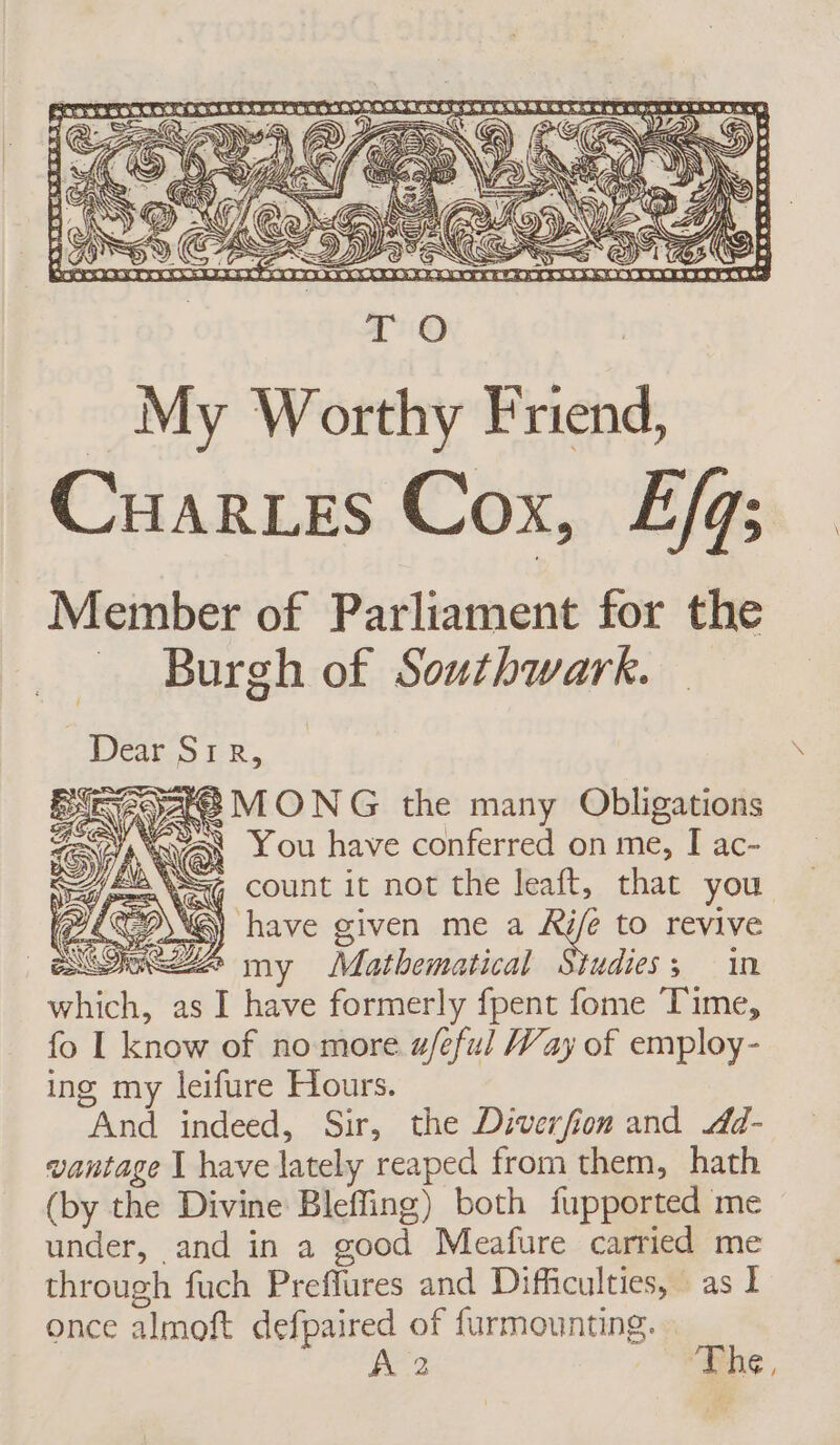 A LR S Cv She À ÉG count it not the leaft, that you \@) have given me a Rife to revive Sez my Mathematical Studies; in which, as I have formerly fpent fome Time, fo I know of no more a/eful Way of employ- ing my leifure Hours. And indeed, Sir, the Diverfion and .44- vantage 1 have lately reaped from them, hath (by the Divine Bleffing) both fupported me under, and in a good Meafure carried me through fuch Preflures and Difficulties, as I once almoft defpaired of furmounting. A 2 The, era &lt;3