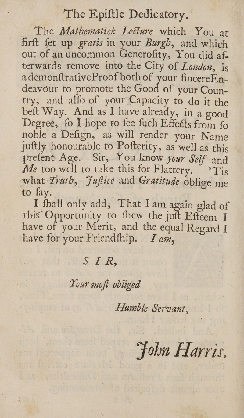 The Epiftle Dedicatory. The Mathematick Leë&amp;lure which You at firft fet up gratis in your Bargh, and which out of an uncommon Generofity, You did af terwards remove into the City of London, is ademonftrativeProof both of your fincereEn- deavour to promote the Good of your Coun- try, and alfo of your Capacity to do it the beft Way. And as I have already, in a good Degree, fo I hope to fee fuch Effects from fo noble a Defign, as will render your Name juftly honourable to Pofterity, as well as this . prefent Age. Sir, You know your Self and Me too well to take this for Flattery. * Tis what Truth, Fuffice and Gratitude oblice me to fay. I thall only add, That Iam again glad of this Opportunity to fhew the juft Efteem I have of your Merit, and the equal Regard I have for your Friendfhip. Jam, S HR Your moft obliged Flumble Servant, Folu Harris.