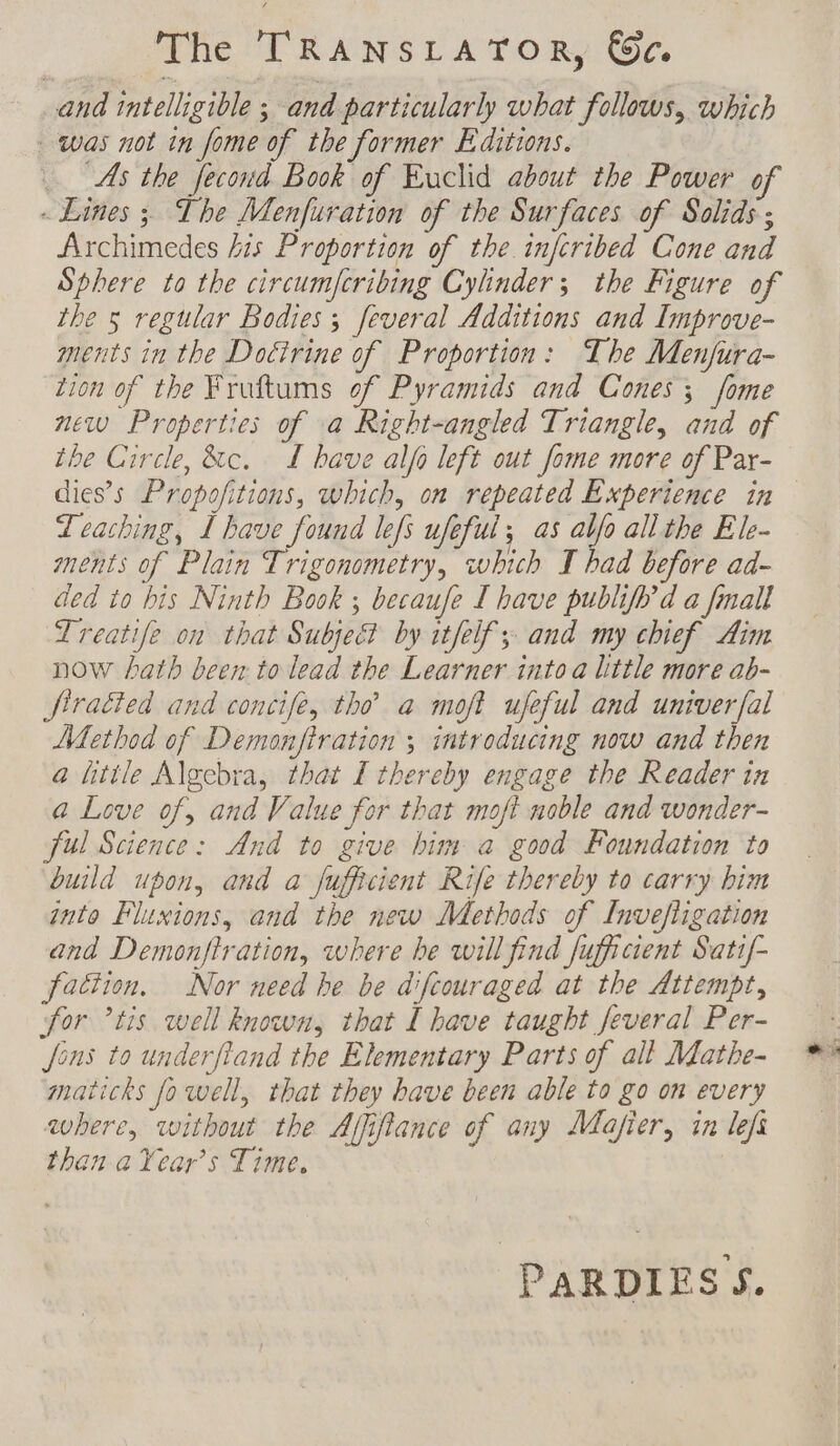 The TRANSLATOR, ce. and intelligible ; and particularly what follows, which was not in fome of the former Editions. As the fecond Book of Euclid about the Power of - Lines ; The Menfuration of the Surfaces of Solids ; Archimedes his Proportion of the infcribed Cone and Sphere to the circumfcribing Cylinder; the Figure of the 5 regular Bodies ; feveral Additions and Improve- ments in the Doctrine of Proportion: The Menfura- tion of the Fruftums of Pyramids and Cones; fome new Properties of a Right-angled Triangle, and of the Circle, &amp;c. TL have alfo left out fome more of Par- Leaching, I have found lefs ufeful; as alfo all the Ele- ments of Plain Trigonometry, which I had before ad- ded to his Ninth Book ; becaufe T have publifb’d a fmall Treatife on that Subject by itfelf ; and my chief Aim now hath been to lead the Learner into a little more ab- firatied and concife, tho’ a moft ufeful and univerfal Method of Demonfiration ; introducing now and then a little Algebra, that I thereby engage the Reader in a Love of, and Value for that moft noble and wonder- ful Science: And to give him a good Foundation to build upon, and a fufficient Rife thereby to carry bim into Fluxions, and the new Methods of Invefligation and Demonftration, where be will find fufficient Satif- faction. Nor need he be difcouraged at the Attempt, for ’tis well known, that Î have taught Jeveral Per- fons to underfiand the Elementary Parts of all Mathe- maticks fo well, that they bave been able to go on every where, without the Affifiance of any Mafier, in lefs than aYear’s Time, PARDIES S.