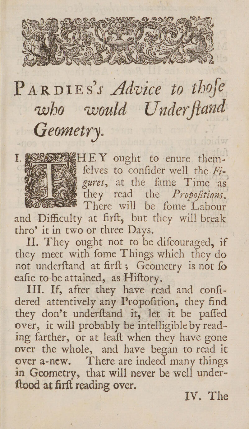 Parpiess Advice to thofe who would Under fiand Geometry. HEY ought to enure them- GG {elves to confider well the /7- ES gures, at the fame Time as fae they read the Propofitions. SONSEES There will be fome Labour and Difficulty at firft, but they will break thro’ it in two or three Days. | II. They ought not to be difcouraged, if they meet with fome Things which they do not underftand at firft; Geometry is not fo eafie to be attained, as Hiftory. ITI. If, after they have read and confi- dered attentively any Propofition, they find they don’t underftand it, let it be pañed _ over, it will probably be intelligible by read- ing farther, or at leaft when they have gone over the whole, and have began to read it over a-new. There are indeed many things in Geometry, that will never be well under- ftood at firft reading over.