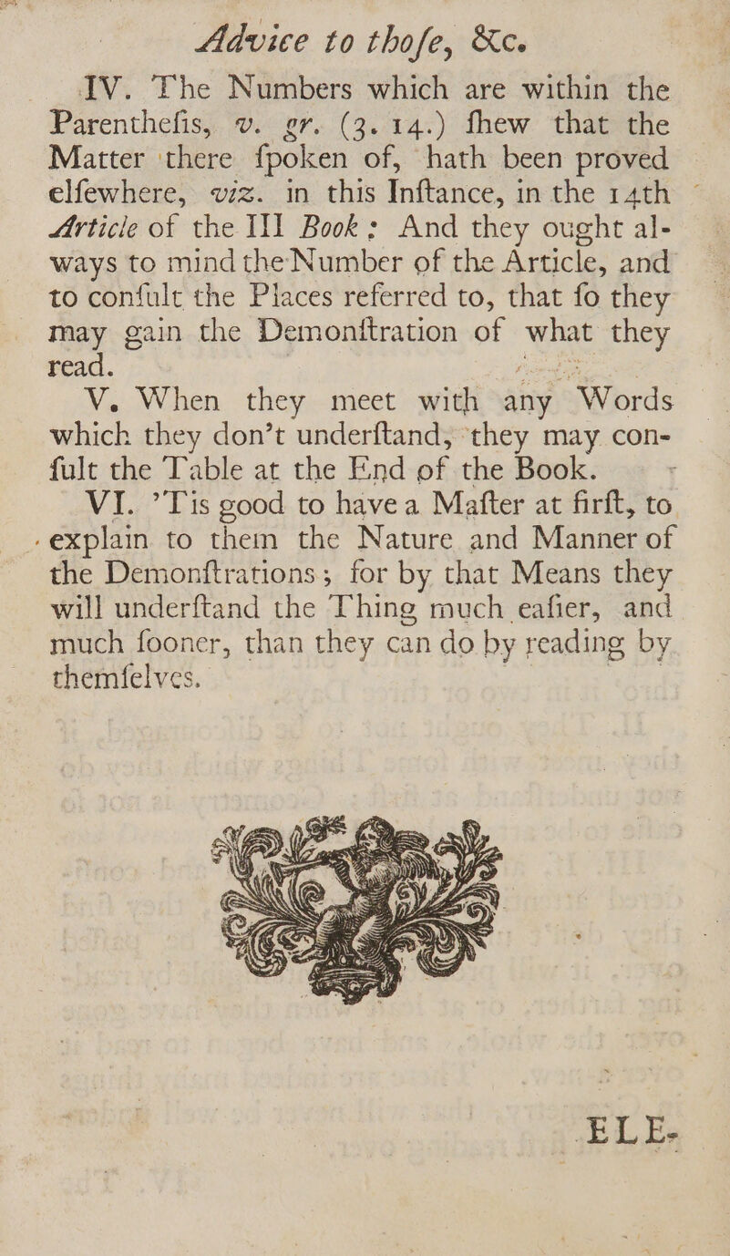 Advice to thofe, &amp;c. IV. The Numbers which are within the Parenthefis, v. er. (3. 14.) fhew that the Matter ‘there fpoken of, hath been proved elfewhere, viz. in this Inftance, in the 14th Article of the IIT Book : And they ought al- ways to mindthe Number of the Article, and to confult the Places referred to, that fo they may gain the Demonftration of what they read. ? poet tae V. When they meet with any Words which they don’t underftand, they may con- fult the Table at the End of the Book. VI. ’Tis good to havea Mafter at firft, to -explain to them the Nature and Manner of the Demonftrations; for by that Means they will underftand the Thing much eafier, and much fooner, than they can do by reading by themfelves. | Pee