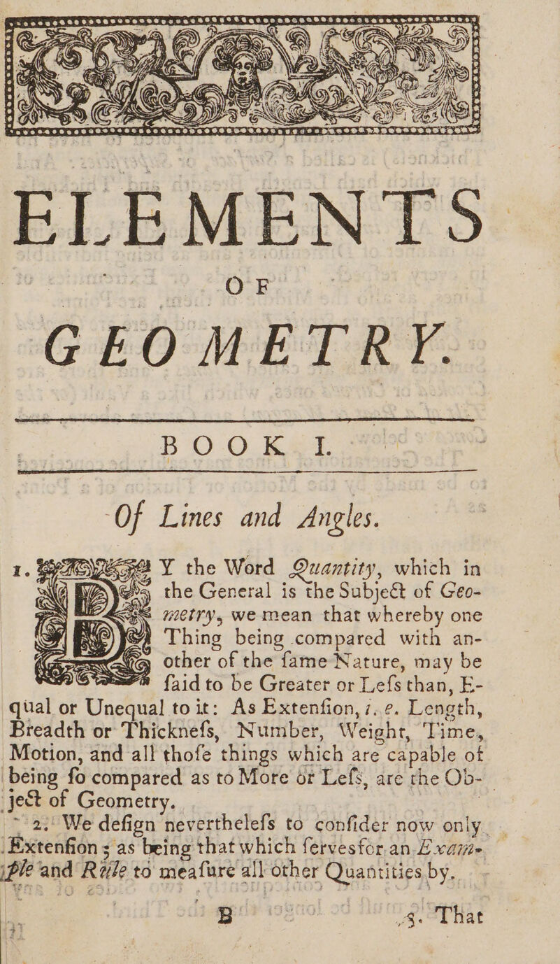 ‘98 A.0O pS ve LAC HE, Bs, CETTE Of Lines and Angles. se Y the Word Quantity, which in @s the General is the Subjeét of Geo- 3S “etry, we mean that whereby one Thing being compared with an- other of the fame Nature, may be mre {aid to be Greater or Lefs than, E- qual or Unequal toit: As Extenfion,7.¢. Length, Breadth or Thicknefs, Number, Weight, Time, Motion, and all thofe things which are capable of being fo compared as to More or Lefs, are the Ob- ject of Geometry. 3 72. We defign neverthelefs to confider now only. _ Extenfion ; as being that which fervesfor.an. Evami- ip and Ryle to meafure all other Quantities by. LE 13 2 i&amp;. oy hae 43