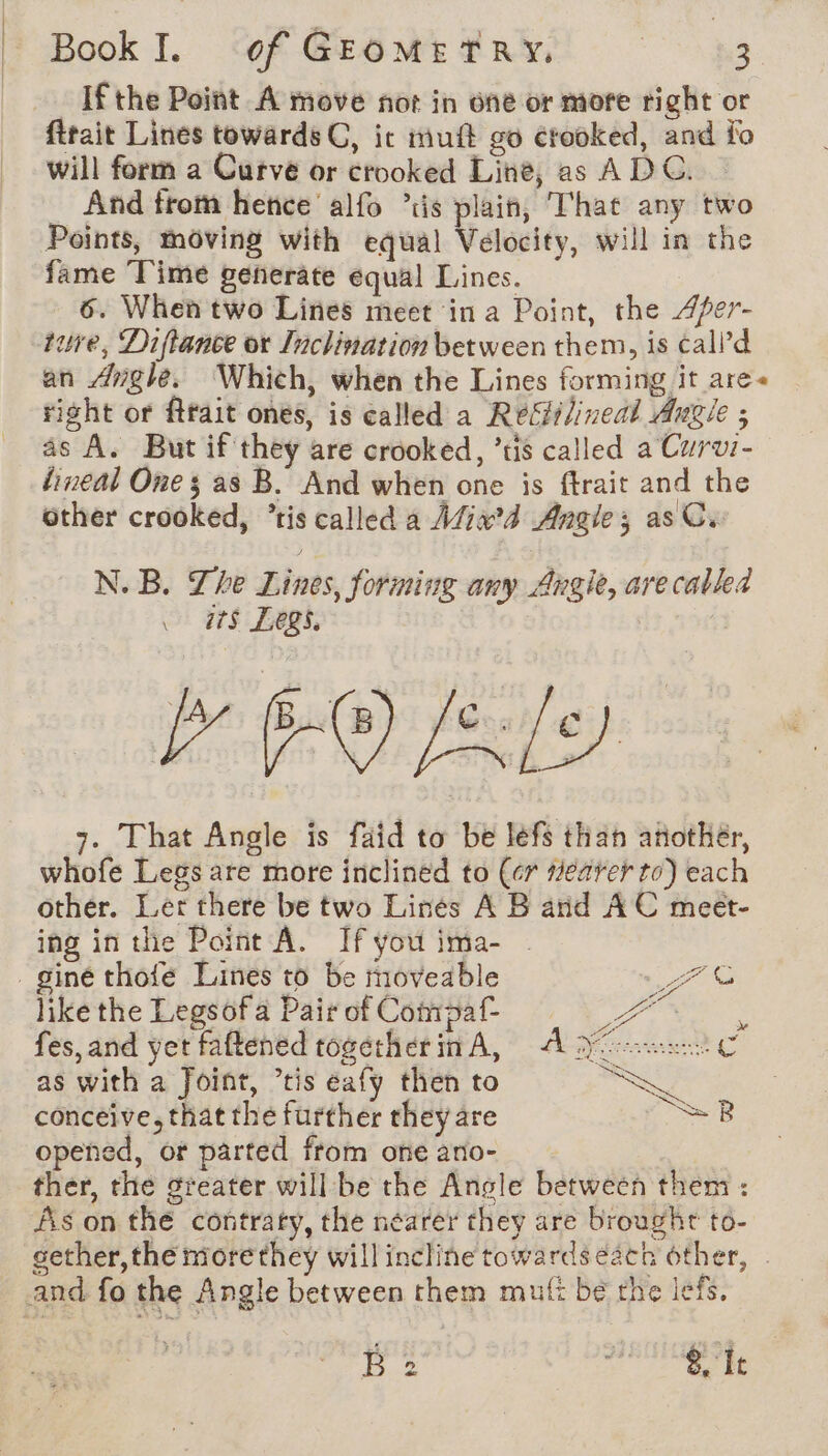 | | Book I. of GEOMETRY. | 3 If the Point A move not in one or more right or ftrait Lines towards C, ic mutt go crooked, and fo will form a Curve or crooked Line, as ADC. — And from hence’ alfo is plain, That any two Points, moving with equal Velocity, will in the fame Time generate equal Lines. 6. When two Lines meet in a Point, the Afer- ture, Diftance or Inclination between them, is call’d an Angle. Which, when the Lines forming it are« right or ftrait ones, is called a Refilineal Angie ; as A. But if they are crooked, ’tis called a Curvi- lineal One ; as B. And when one is ftrait and the other crooked, ‘ris called a Afix’d Angles as Cx N. B. The Lines, forming any Angie, are called ats Legs, YO (Rly 7. That Angle is faid to be léfs than another, whofe Legs are more inclined to (cr #earer to) each other. Let there be two Lines A B and AC meet- ing in the Point A. If you ima- - s FG like the Legsofa Pair of Compaf- re fes, and yet faftened togetherin A, A VC as with a Joint, tis éafy then to conceive, that the further they are opened, or parted from one ano- ther, the greater willbe the Angle between them : Ais on the contrary, the néarer they are broughr to- sether, the more they will incline towards each other, =