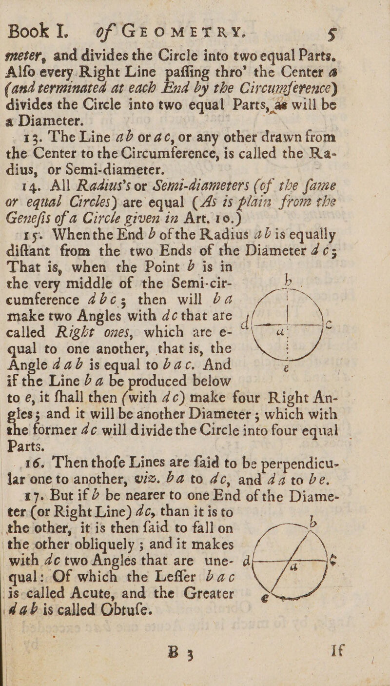 meter, and divides the Circle into two equal Parts. Alfo every Right Line paffing thro’ the Center 4 (and terminated at each End by the Circumference) divides the Circle into two equal Parts, 4 will be a Diameter. | | . 13. The Line a or ac, or any other drawn from the Center to the Circumference, is called the Ra- dius, or Semi-diameter. | | 14. All Raaius’s or Semi-diameters (of the fame or equal Circles) are equal (45 7s plain from the Genefis of a Circle given in Art. 10.) 15. Whenthe End 2 of the Radius 47 is equally diftant from the two Ends of the Diameter 7c; That is, when the Point 2 is in the very middle of the Semi-cir- Ae cumference 4b¢3 then will ba VE Laps make two Angles with dc that are fret called Right ones, which are e- CRU qual to one another, that is, the : Angle 4 a b is equal to Zac. And if the Line Ÿ @ be produced below to e, it fhall then (with 7c) make four Right An- gles; and it will be another Diameter ; which with Le former 4c will divide the Circle into four equal | arts. 16 Then thofe Lines are faid to be perpendicu- lar one to another, w/3. ba to dc, and 44 to be. 17. But if 2 be nearer to one End of the Diame- ter (or Right Line) 46, than it is to the other, it is then faid to fall on Ve “a e ras G the other obliquely ; and it makes with 4c two Angles that are une- d qual: Of which the Leffler Jac is called Acute, and the Greater 44 is called Obtufe. B 3 if