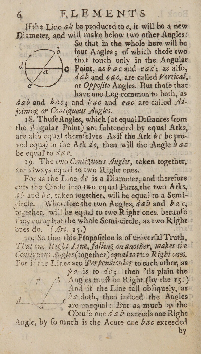 Ifthe Line 42 be produced to e, it will be a new Diameter, and will make below two other Angles: | So that in the whole here will be four Angles; of which thofe two that touch only in the Angular G Point, as ac and ead; as alfo, 4ab and eac, are called Vertical, or Oppofite Angles. But thofe that | have one Leg common to both, as dab and bac; and bac and eac are called 47- joining or Contiguous Angles. | | 18. Thofe Angles, which (at equal Diftances from — the Angular Point) are fubtended by equal Arks, are alfo equal themfelves. Asif the Ark &amp;c be pro- ved equa} to the Ark Ze, then will the Angle # ac be equal'to dae. : 3 nyt 19. The two Coatiguons Angles, taken together, are always equal to two Right ones. 3 For as the Line 2¢ is a Diameter, and therefore : cuts the Circle into two equal Parts,the two Arks, 4 D and bc, taken together, will be equal to a Semi- circle. Whereforethe two Angles, 44h and bac, together, will be equal to two Right ones, becaufe they compleat the whole Semi-circle, as two Right : ones do. (Art. 15.) TU 20, So that this Propofition is of univerfal Truth, That cue Richt Line, falling omanother, makes the Coutisuons dugtes(together) equal totwo Right ones. For ifthe Lines are Perpeuaicular to each other, as P44 is to dc; then ’tis plain the © pl /&amp; Angles muft be Right (by the 15°) | /. And \if the Line fall obliquely, as” ] 7 _&amp;adoth, then indeed the Angles ” “qa areumequals But aganuch 4s the®: Obtufe one 4 4 b exceeds one Right Angle, by fo much is the Acute one Dac exceeded by