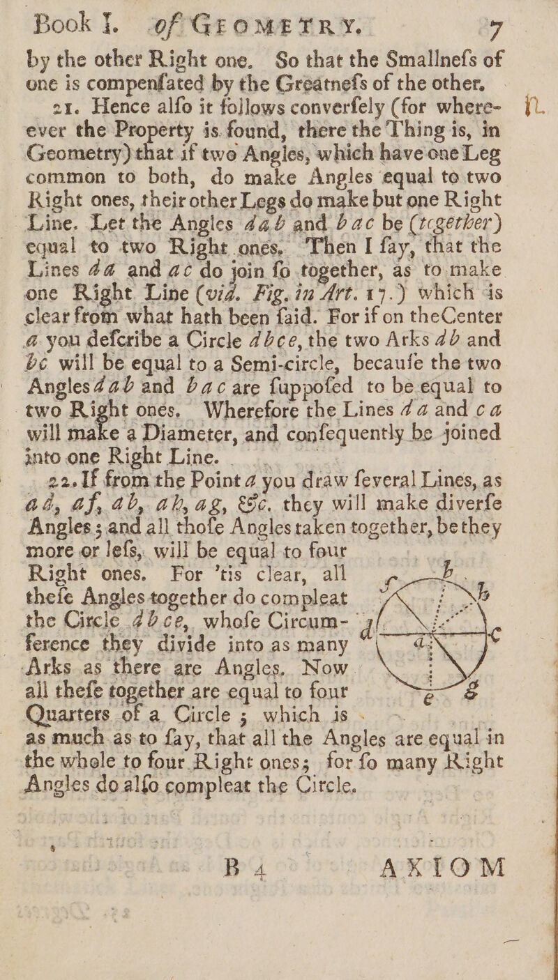 by the other Right one. So that the Smallnefs of one is compenfated by the Greatnef’s of the other. . 21. Hence alfo it follows converfely (for where- ever the Property is.found, there the Thing is, in Geometry) that if two Angles, which have one Leg common to both, do make Angles equal to two Right ones, their other Legs do make but one Right Line. Let the Angles 444 and 2 ac be (tcgether) equal to two Right onés, ‘Then I fay, that the Lines #4 and ac do join fo together, as to make one Right Line (vid. Fig. in Art. 17.) which ds clear from what hath been faid. For if on theCenter a you deferibe a Circle dice, the two Arks 42 and bc will be equal to a Semi-circle, becaufe the two Angles4aU and bac are fuppofed to be equal to two Right ones. Wherefore the Lines 74 and ca into one Right Line. 22. Lf from the Point 4 you draw feveral Lines, as a4, af, ab, ah, ag, &amp;§ec. they will make diverfe Angles ; and all thofe Angles taken together, bethey more or lefs, will be equal to four Right ones. For ’tis clear, all pu thefe Angles together do compleat ape the Circle ¢2ce, whofe Circum- ‘dl ae, ference they divide into as many ‘| Arks as there are Angles, Now. ail thefe together are equal to four S Quarters of a Circle ; which is. ~ | as much.as to fay, that all the Angles are equal in the whole to four Right ones; for fo many Right Angles do alfo compleat the Circle. | BA ob cite AKOf GM i.