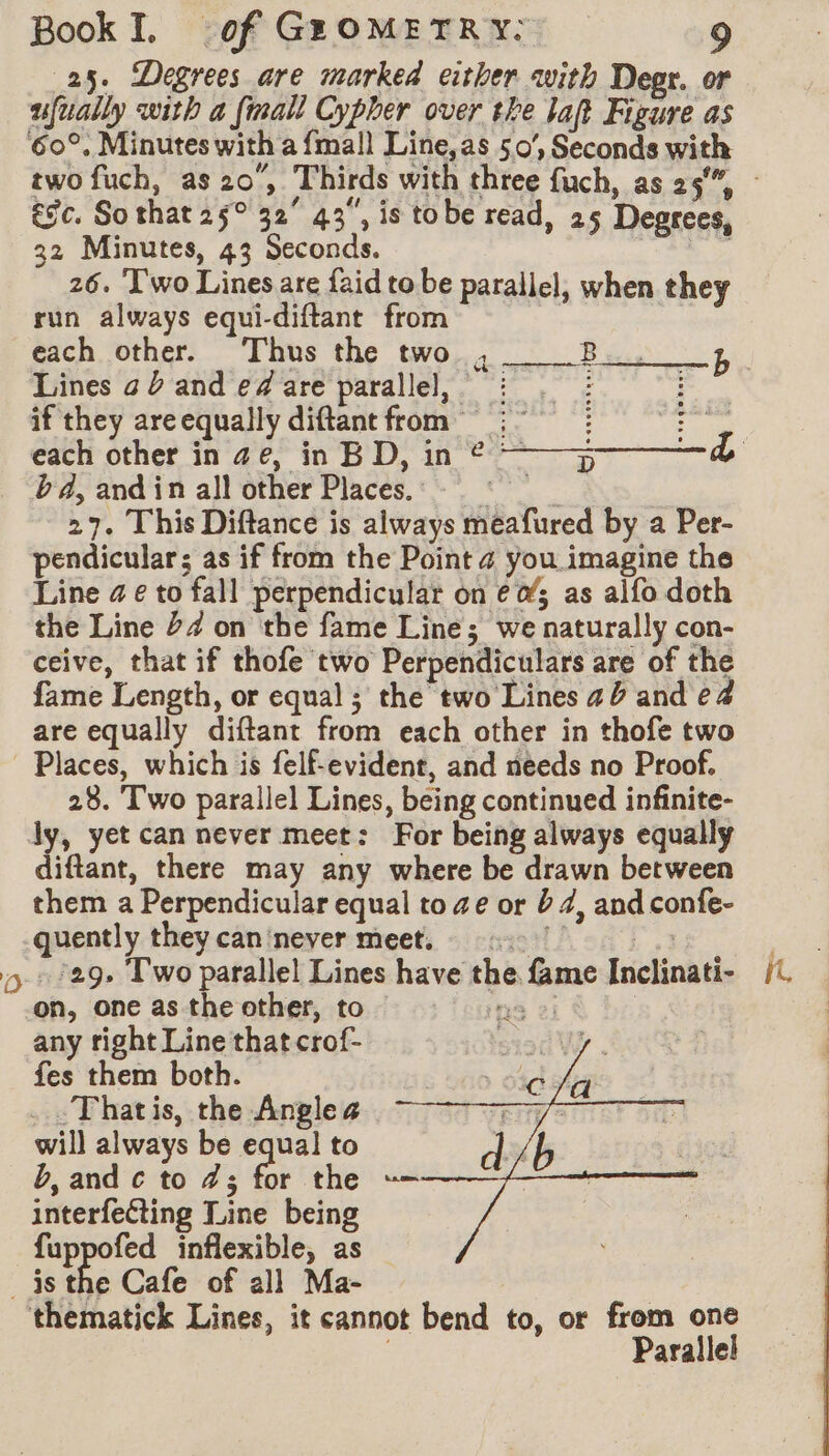 25. Degrees are marked either with Degr. or ufually with a {mall Cypher over the lat Figure as 60°, Minutes with a {mall Line,as 50’, Seconds with &gc. So that 25° 32° 43, is tobe read, 25 Degrees, 32 Minutes, 43 Seconds. 7 26. Two Lines are {aid to be parallel, when they run always equi-diftant from | ne each other. Thus the two , Bes b Lines a and e# are parallel, : . : D if they areequally diftantfrom :°° : Cine each other in ae, in BD, in © ~—y——-& bd, and in all other Places. © on 27. This Diftance is always meafured by a Per- pendicular; as if from the Point ¢ you imagine the Line @ ¢ to fall perpendicular on ¢&; as alfo doth the Line 24 on the fame Line; we naturally con- ceive, that if thofe two Perpendiculars are of the fame Length, or equal ; the two Lines ab and e4 are equally diftant from each other in thofe two Places, which is felf-evident, and needs no Proof. 28. Two parallel Lines, being continued infinite- ly, yet can never meet: For being always equally diftant, there may any where be drawn between them a Perpendicular equal to ze or b 4, and confe- quently they can'never meet, 17 : : 5/29» Two parallel Lines have the fame Inclinati- on, one as the other, to ne 2 any right Line that crof- fes them both. -Thatis, the Anglea will always be equal to b, and c to 7; for the interfecting Line being fuppofed inflexible, as isthe Cafe of all Ma- | thematick Lines, it cannot bend to, or from one | Parallel