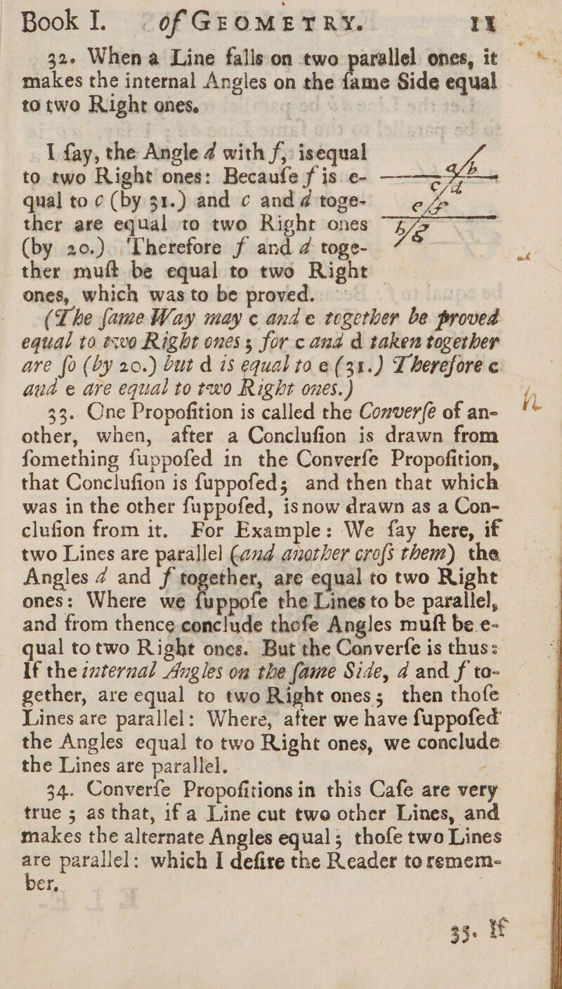 makes the internal Angles on the fame Side equal to two Right ones. pod Ghar T arf 1 fay, the Angle 4 with f, isequal to two Right ones: Becaufe f is e- —-——~ qual to ¢ (by 31.) and c ax toge- 6 &amp; ther are equal to two Right ones E7 | Pa Ve: (by 20.) Therefore f and a toge- CS | ther muft be equal to two Right ones, which was to be proved. (The fame Way may ¢ and e together be proved equal to two Right ones ; for c aud d taken together are fo (by 20.) but d is equal to e(31.) Therefore ¢ aud e are equal to two Right ones.) 33. One Propofition is called the Conver(é of an- other, when, after a Conclufion is drawn from fomething fuppofed in the Converfe Propofition, that Conclufion is fuppofed; and then that which was in the other fuppofed, isnow drawn as a Con- clufion from it. For Example: We fay here, if two Lines are parallel (aud another crofs them) the Angles 4 and f together, are equal to two Right ones: Where we fuppofe the Lines to be parallel, and from thence conclude thefe Angles muft be.e- qual totwo Right ones. But the Converfe is thus: If the srernal Angles on the fame Side, 4 and f to- gether, are equal to two Right ones; then thofe Lines are parallel: Where, after we have fuppofed the Angles equal to two Right ones, we conclude the Lines are parallel. ; 34. Converfe Propofitions in this Cafe are very true ; as that, ifa Line cut two other Lines, and makes the alternate Angles equal ; thofe two Lines 4 parallel: which I defire the Reader to remem- er, 35. if