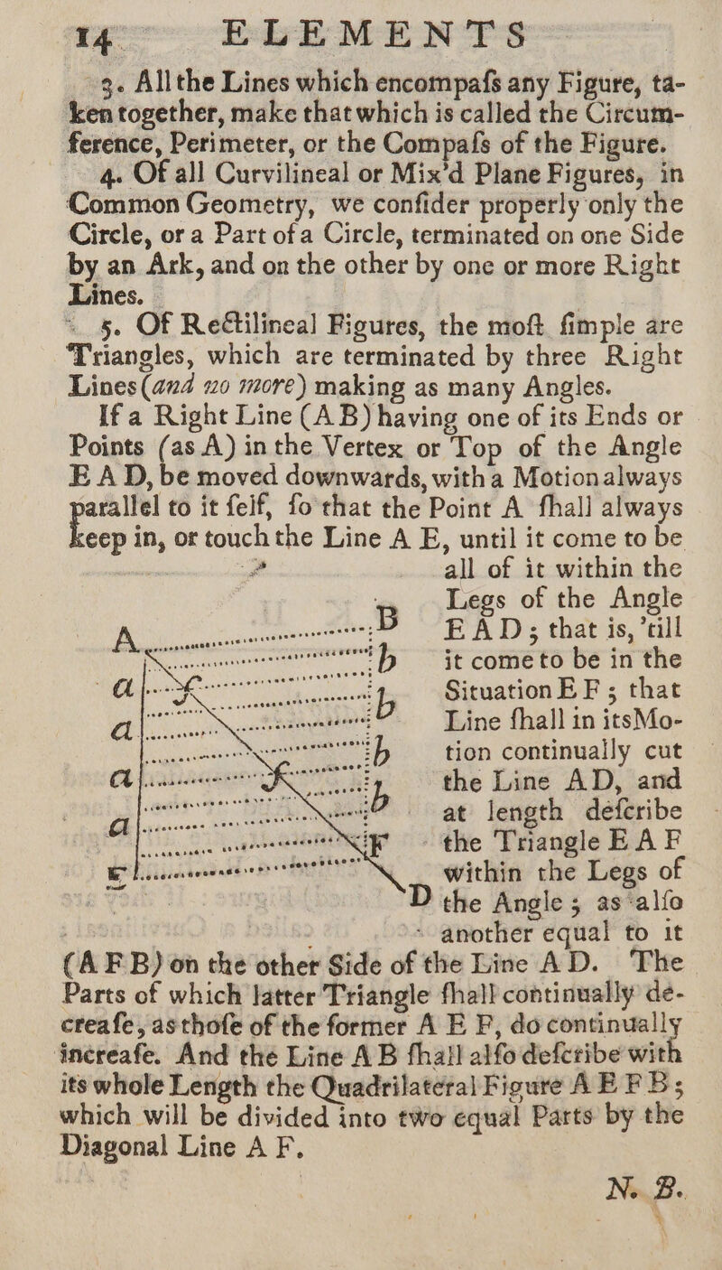 3. Allthe Lines which encompafs any Figure, ta- ken together, make that which is called the Circum- ference, Perimeter, or the Compafs of the Figure. 4. Of all Curvilineal or Mix’d Plane Figures, in Common Geometry, we confider properly only the Circle, or a Part of a Circle, terminated on one Side by an Ark, and on the other by one or more Right Lines. — | ~ 5. Of Reëtilineal Figures, the moft fimple are Triangles, which are terminated by three Right Lines (aud #0 more) making as many Angles. Ifa Right Line (AB) having one of its Ends or Points (as A) inthe Vertex or Top of the Angle E A D, be moved downwards, with a Motion always arallel to it feif, fo chat the Point A fhall always eep in, or touchthe Line A E, until it come to be all of it within the Legs of the Angle EAD; that is, ’till it come to be in the Situation EF ; that Line fhall in itsMo- tion continually cut the Line AD, and at length défcribe the Triangle EA F within the Legs of | D the Angie; as allo | SB + another equal to it (AFB) on the other Side of the Line AD. The Parts of which latter Triangle fhall continually de- creafe, asthofe of the former A E F, do continually increafe. And the Line AB fhall alfo defcribe wit its whole Length the Quadrilateral Figure AE FB; which will be divided into two equal Parts by the Diagonal Line A F, ¥ * N..B.