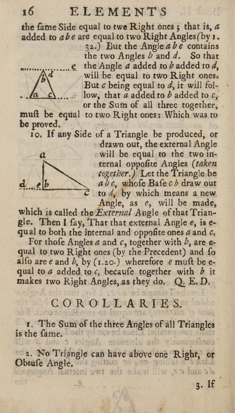 the fame Side equal to twe Right ones ; that is, &amp; — ‘added to abe are equal to two Right Angles(by 1. 32.) But the Anglea de contains the two Angles à and 4. So that © the Angle 4 added tod added to 4, will be equal to two Right ones: But ¢ being equal to 4, it will fol- : .… low, that a added to £ added toc. or the Sum of all three together, . muft be equal to two Right ones: Which was to be proved. | 10. If any Side of a Triangle be produced, or mises drawn out, the external Angle a - will be equal to the two in- ternal oppofite Angles (taken pages together.) Let the Triangle be a elb : abc, whole Bafecd draw out DT 7€ to 4, by which means a new Angle, as e, will be made, which is called the Exrerzal Angle of that Trian- gle. Then I fay, That that external Angle, is e- qual] to both the internal and oppofite ones 4 and c. For thofe Angles 4 and c, together with J, are e- qual to two Right ones (by the-Precedent) and fo alfo are e and J, by (r.20.) wherefore e muft be e- qual to 4 added toc, becaufe together with b it makes two Right Angles, as they do. Q. E.D.. ~ COROLLARIES. f. The Sum of the three Angles of all Triangles | isthe fame. °° ta. No Triangle can have above one Right, or Dbtatetngte, ‘srt gaia 39 4d, Anat Sean 3. If 2
