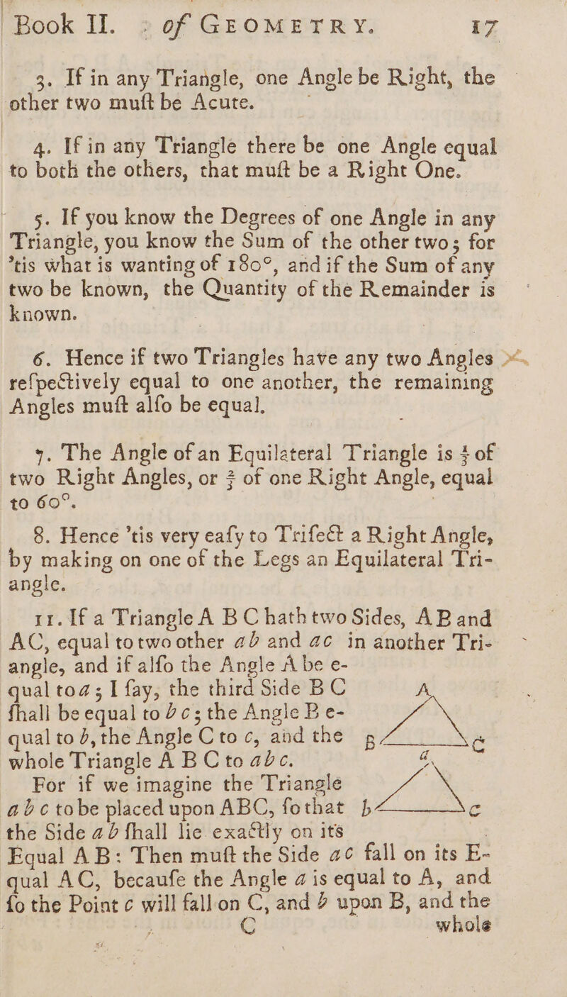 3. If in any Triangle, one Angle be Right, the other two muft be Acute. 4. [fin any Triangle there be one Angle equal to both the others, that muft be a Right One. 5. If you know the Degrees of one Angle in any Triangle, you know the Sum of the other two; for tis what is wanting of 180°, and if the Sum of any two be known, the Quantity of the Remainder is known. 3 6. Hence if two Triangles have any two Angles ». refpectively equal to one another, the remaining Angles muft alfo be equal. +. The Angle of an Equilateral Triangle is + of two Right Angles, or + of one Right Angle, equal to 60°. | 8. Hence ’tis very eafy to Trifect a Right Angle, by making on one of the Legs an Equilateral Tri- angle. rr. If a Triangle A B C hath two Sides, AB and AC, equal totwo other a and ac in another Tri- angle, and if alfo the Angle A be e- qual toa; I fay, the third Side BC A, fhall be equal to Yc; the Angle B e- qual to #,the Angle Ctoc, andthe 2, c whole Triangle A BC to abc. a. For if we imagine the Triangle A ; abctobe placed upon ABC, fothat 4 c the Side a0 fhall lie exactly on its ; Equal AB: Then muft the Side a¢ fall on its E- qual AC, becaufe the Angle a is equal to A, and {o the Point c will fallon C, and 2 upon B, and the q be C | whole