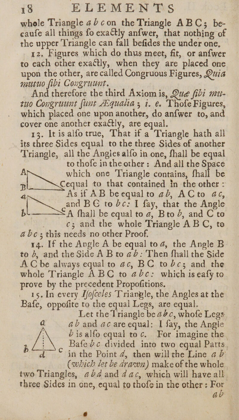 whole Triangle 40 con the Triangle ABC; be- caufe all things fo exactly anfwer, that nothing of the upper Triangle can fall befides the under one, 1z, Figures which do thus meet, fit, or anfwer to each other exactly, when they are placed one upon the other, are called Congruous Figures, Quia mutuo fibi Cougruunt. And therefore the third Axiom is, Que fii mu- tuo Congruunt funt Æquaha ; 1. e. Thofe Figures, which placed one upon another, do anfwer to, and cover one another exactly, are equal. 13. Itisalfo true, That if a Triangle hath all its three Sides equal to the three Sides of another Triangle, all the Angies alfo in one, fhall be equal to thofe inthe other: And all the Space which one Triangle contains, fhall be R Cequal to that contained in the other : 2 Asif AB be equal to ab, ACto ac, | ri and BG to bc: I fay, that the Angle b &lt; A fhall be equal to 4, Bto 2, and C to | c; and the whole Triangle ABC, to a bc ; this needs no other Proof. | 14. If the Angle A be equal to 4, the Angle B_ to 4, and the Side À B to ad: Then fhall the Side AC be always equal to ac, BC toc; and the whole Triangle ABC to ac: which iseafyto prove by the precedent Propofitions. 15.In every Lfofceles Triangle, the Angles at the Bafe, oppofite to the equal Legs, are equal. Let the Triangle be adc, whofe Legs a ab and ac are equal: 1 fay, the Angle D is alfo equal toc. For imagine the ; à Bafe bc divided into two equal Parts. d in the Point 4, then willthe Line a &amp; (which let be drawn) make of the whole two Triangles, 404 and dac, which will have all three Sides in one, equal to thofe in the other: Le a