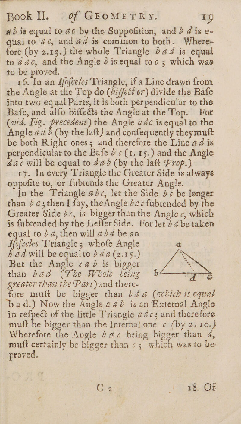 ab is equal to ac by the Suppofition, and 2 d is e- qual to 4c, and &amp;4 is common to both. Where- fore (by 2.13.) the whole Triangle Dad is equal to Zac, and the Angle Ÿ is equal toc ; which was to be proved. | 16. In an Mofceles Triangle, if a Line drawn from the Angle at the Top do (:/Jef or) divide the Bafe into two equal Parts, it is both perpendicular to the Bafe, and alfo biffeéts the Angle at the Top. For (vid. Fig. precedent) the Angle adc is equal to the Angle &amp; 4 b (by the laft) and confequently theymuft be both Right ones; and therefore the Line a4 is perpendicular to the Bafe 2 « (1. 15.) and the Angle aac will be equal to 44 (by the laft Prop.) 17. In every Triangle the Greater Side is always oppofite to, or fubtends the Greater Angle. In the Triangle abc, let the Side dc be longer than ba ;then I fay, theAngle 24 c fubtended by the Greater Side dc, is biggerthanthe Angler, which is fubtended by the Leffler Side. For let 4 /be taken equal to 4a, then will 424 be an Jfofceles Triangle; whofe Angle a b ad will be equalto b 44 (2.15.) à But the Angle «4 à is bigger * than bad (The Whole being b ay greater than the Part)and there- fore mult be bigger than 244 (awvhich 1s equal bad.) Nowthe Angle 4 4b isan External Angle in refpect of the little Triangle adc; and therefore mult be bigger than the Internal one ¢ (by 2.10.) Wherefore the Angle à 46 being bigger than 4, _ muft certainly be bigger than « ; which was to be proved. : Crs AS 8 AOE