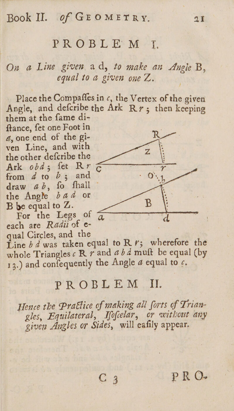 Sati. IGP Hw A PROBLEM TI. On a Line given ad, to make an Angle B, equal to a given one Z. | Place the Compaffes in c, the Vertex of the given Angle, and defcribe the Ark : 8 Cos at the fame di- ie doh ftance, fet one Foot in 4, one end of the gi- ven Line, and with the other defcribe the Ark obd; fete Rr from 4 to 23 and draw 46, fo fhall © the Angle bad ot B be equal to Z. For the Legs of each are Radii of e- qual Circles, and the Line 4 4 was taken equal to Rr; wherefore the whole Triangles ¢ R 7 and 454 muft be equal (by 13.) and confequently the Angle 4 equal toc, PROBLEM II. Hence the Prattice of making all forts of Trian- gles, Equilateral, Ifofcelar, or without any given Angles or Sides, will eafily appear. C 3 PR O-