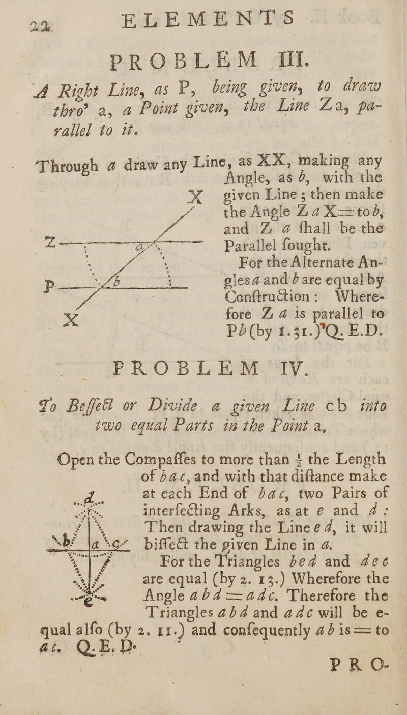 PROBLEM TI. A Right Line, as P, being given, to draw thro’? a, a Point given, the Line Za, pa- yallel to tt. Line, as XX, making an aA Angle, as b, eit hé XX given Line; then make the Angle ZaX=tod, and Z @ fhall be the or Parallel fought. . ape For rege An- | ane 4 glesz and dare equal by P | Otauhibnt Where. % fore Z 4 1s parallel to ; Pd(by 1.31. )'Q. E.D. PRO BE L ETAT. To Befk&amp;t or Divide. a given Line cb into two equal Parts in the Point a. Open the Compaffes to more than ? the Length of ac, and with that diftance make _ at each End of bac, two Pairs of interfeéting Arks, as at e and 4; Then drawing the Line e 4, it will biffect the given Line in 4. For the Triangles bed and dee are equal (by 2. 13.) Wherefore the Angle ab4 =adc. Therefore the Triangles 4 b 4 and a 4c will be e- qual alfo (by 2, 11.) and confequently 42 is = to a) QE, D |