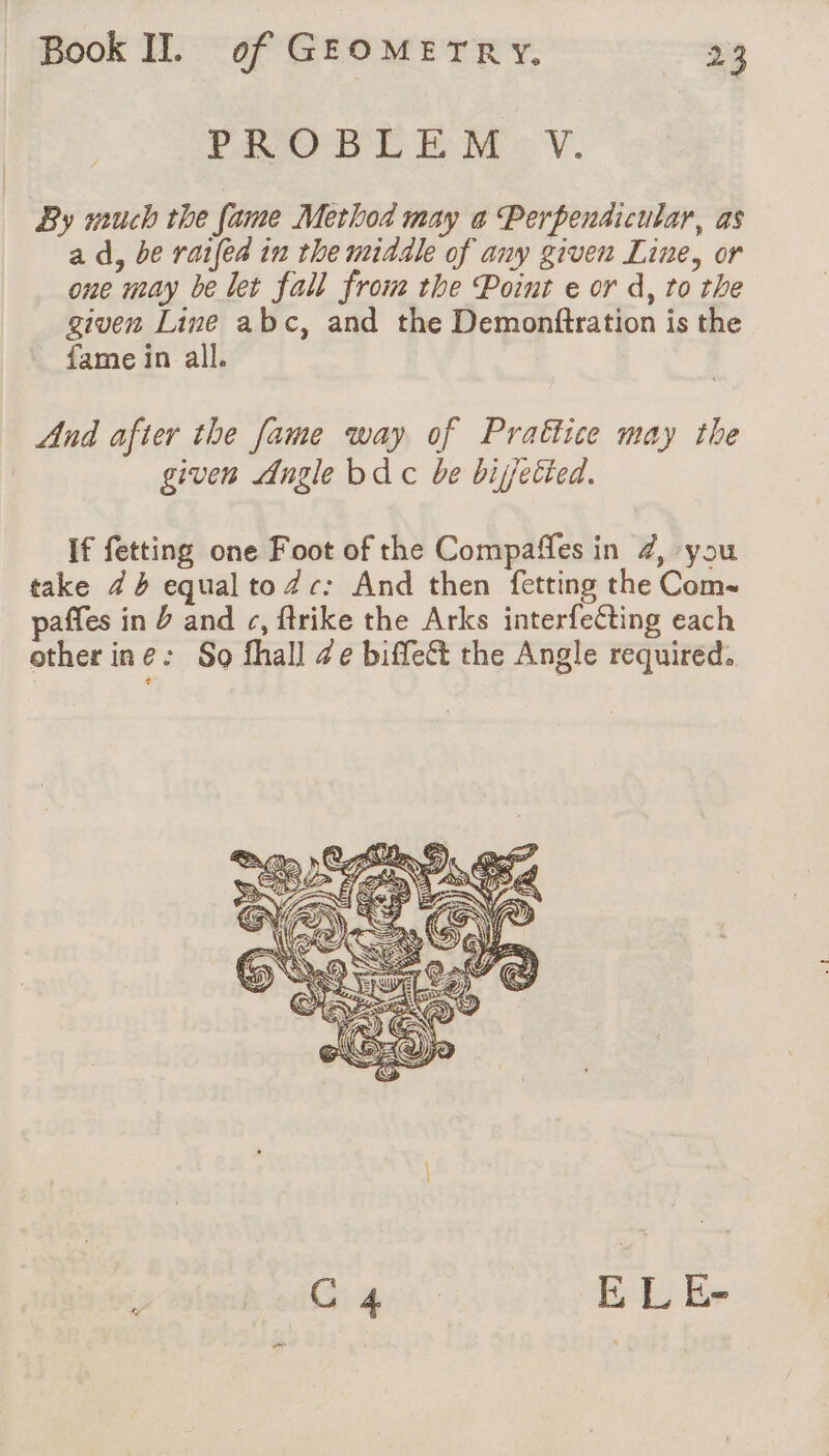 FRGPD'E EME V. By much the fame Method may a Perpendicular, as a d, be railed in the middle of any given Line, or one may be let fall from the Point e or d, to the given Line abc, and the Demonftration is the fame in all. And after the fame way of Prattice may the given Angle bd c be bijetied. If fetting one Foot of the Compaffes in 4, you take 74 equalto Zc: And then fetting the Com- paffes in J and ¢, ftrike the Arks interfeéting each other ine: So fhall Ze biffe&amp;t the Angle required.