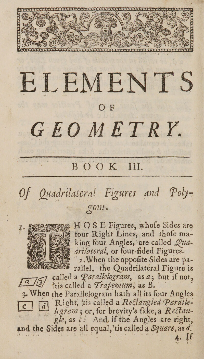 B.O’O Kalil. es Of Quadrilateral Figures and Poly- LOS. ws HOSE Figures, whofe Sides are == four Right Lines, and thofe ma- VAN king four Angles,’ are called Qua- EXSY Zrilateral, or four-fided Figures. ae “2 2.When the oppofite Sides are pa- DEUSEESS rallel, oy Quadrilateral Figure is called a Parallelogram, asa; but if not, LTÉE] is called a Trapezium, as B. : 3 When the Parallelogram hath all its four Angles fe] Right, ’tis called a Relfangled Paralle- — —2 Zgram ; or, for brevity’s fake,a Retfan- _… gle,asc: And, if the Angles are right, and the Sides are all equal,’tis called a Square, as de ey