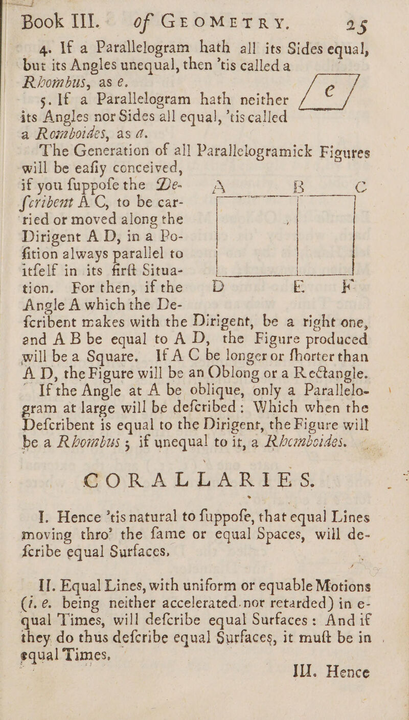 _ 4. If a Parallelogram hath all its Sides equal, but its Angles unequal, then ’tis called a Rhombus, as e. 5. If a Parallelogram hath neither its Angles nor Sides all equal, ’tis called a Rowmboides, as 4. The Generation of all Parallelogramick Figures will be eafiy conceived, | if you fuppofethe De A a CG fcribent À C, to be car- SR RUE ‘ried or moved along the Dirigent A D, in a Po- fition always parallel to | itfelf in its firft Situa- | gele tion. Forthen, ifthe D Ee kK Angle A which the De- fcribent makes with the Dirigent, be a right one, and À B be equal to A D, the Figure produced will be a Square. If A C be longer or fhorter than A D, the Figure will be an Oblong or a Reétangle. ” Ifthe Angle at A be oblique, only a Parallelo- gram at large will be defcribed: Which when the Defcribent is equal to the Dirigent, the Figure will be a Rhombus ; if unequal to it, a Rhcmboides. GORA LAR PES! I. Hence ’tis natural to fuppofe, that equal Lines moving thro’ the fame or equal Spaces, will de- fcribe equal Surfaces, IT. Equal Lines, with uniform or equable Motions (7.@ being neither accelerated.nor retarded) in e- qual Times, will defcribe equal Surfaces: And if they. do thus defcribe equal Surfaces, it muft be in . equal Times, oe i Il. Hence