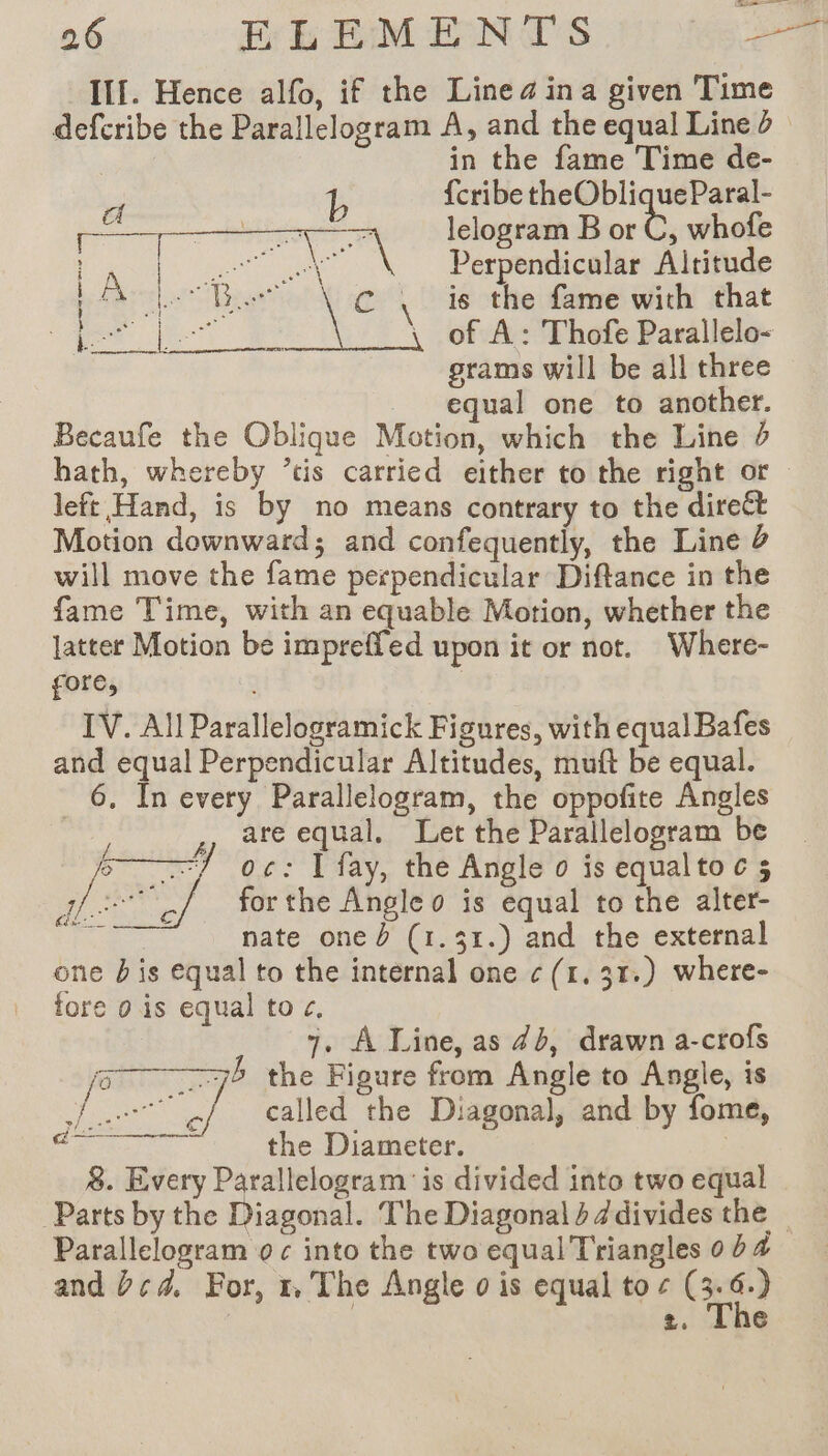 Ill. Hence alfo, if the Linea in a given Time defcribe the Parallelogram A, and the equal Line ë in the fame Time de- id 4 {cribe theObliqueParal- PT See lelogram B or C, whofe eo ae ae ee Perpendicular Altitude A pring) . is the fame with that a cs ON Rk à \ of A: Thofe Parallelo- grams will be all three equal one to another. Becaufe the Oblique Motion, which the Line 0 hath, whereby ’tis carried either to the right or left Hand, is by no means contrary to the direct Motion downward; and confequently, the Line 2 will move the fame perpendicular Diftance in the fame Time, with an equable Motion, whether the latter Motion be impreffed upon it or not. Where- gore, IV. All Parallelogramick Figures, with equal Bafes and equal Perpendicular Altitudes, muft be equal. 6. In every Parallelogram, the oppofite Angles are equal. Let the Parallelogram be oc: I fay, the Angle o is equaltoc 5 for the Angleo is equal to the alter- nate oned (1.31.) and the external one bis equal to the internal one ¢ (1, 31.) where- fore 0 is equal to ¢, 7. A Line, as 45, drawn a-crofs the Figure from Angle to Angle, is called the Diagonal, and by fome, the Diameter. | 8. Every Parallelogram' is divided into two equal Parts by the Diagonal. The Diagonal} Jdivides the — Parallelogram o c into the two equal Triangles 0 b 4 and bcd. For, 1 The Angle o is equal to ¢ ( s “i 2, The }, &gt;) &gt; Mee wa a