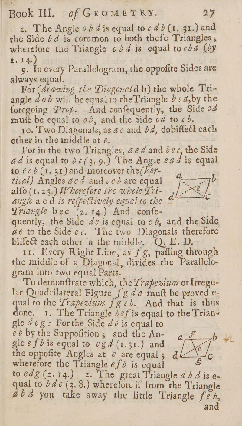 2. The Angle od d is equal to « 4 (1, 31.) and the Side dd is common to both thefe ‘Triangles ; wherefore the Triangle 0 4 is equal tocda (by 2, 14. 9. to every Parallelogram, the oppofite Sides are always equal. ) For (drawing tke Diagencld b) the whole Tri- angle 400 will be equalto theTriangle 2 ¢d,by the foregoing Prop. And confequently, the Side c4 mutt be equal to 04, and the Side 04 tord. 10. Two Diagonals, as #6 and 64, dobiffeëét each other in the middle at e. | For in the two Triangles, ae 4 and bec, the Side a à is equal to bc(3.9.) The Angle ea 4 is equal to ¢cb(1. 31) and moreover the(Ver- tical) Angles aed and ced are equal alfo (1.23.) Wherefore the whole Lri- ,/..° angleaed 15 refpeciively equal to the © Triangle bec (2. 14.) And confe- quently, the Side de is equal toed, and the Side ae to the Side ec. The two Diagonals therefore biffect each other in the middle. Q. E. D. 11. Every Right Line, as fg, pafling through the middle of a Diagonal, divides the Parallelo- gram into two equal Parts. To demonftrate which, the Trapezium or Irregu- lar Quadrilateral Figure fg 4 4 muft be proved e- done. 1. The Triangle def is equal to the Trian- gle #eg: Forthe Side de is equal to ebby the Suppofition; andthe An- g f 4 glee féis equal to eg4 (1.31.) and De the oppofite Angles at e are equal; d re wherefore the Triangle ef is equal &amp; _toe4g(2.14) 2. The great Triangle 23 d is e. qual to #4 c (3. 8.) wherefore if from the Triangle 464 you take away the little Triangle fe 4, | | and