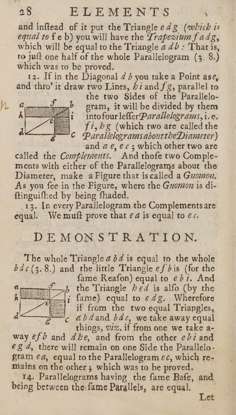 yn and inftead of it put the Triangle e dg (which is equal to fe b) you will have the Zrapezium fadg, to jut one half of the whole Parallelogram (3. 8.) which was to be proved. | the two Sides of the Parallelo- mm? gram, it will be divided by them wu; —intofour leflerParallelograms, i.e. == f1,hg (which two are called the © Parallelograms abouttheDiameter) | and @ e, e¢ s which other two are called the Complements. And thofe two Comple- ments with either of the Parallelograms about the Diameter, make a Figure that is called a Guomon, As you fee in the Figure, where the Gzoroz is di- ftinguifhed by being fhaded. 13. [n every Parallelogram the Complements are — equal. We muft prove that ea is equal to ec. DEMONSTRATION. _ The whole Triangle 4 84 is equal to the whole b4¢(3.8.) and the little Triangle ef bis (for the fame Reafon) equal to eb7. And the Triangle Fed is alfo (by the ; fame) equal to e Zg. Wherefore if from the two equal Triangles, abdand bac, we take away equal things, vx. if from one we take a- way €f à and dhe, and from the other e272 and €&amp; 4, there will remain on one Side the Parallelo- gram ea, equal to the Parallelogram ec, which re- mains on the other; which was to be proved. 14. Parallelograms having the fame Bafe, and being between the fame Parallels, are equal. | : | Let