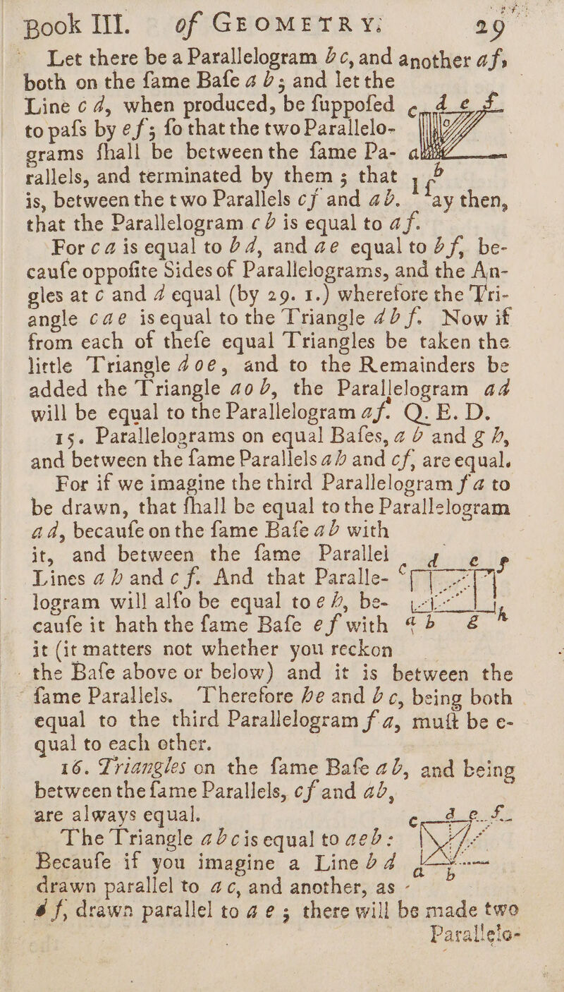both on the fame Bafe a à; and let the Line c 4, when produced, be fuppofed to pafs by ef; fo that the two Parallelo- grams fhall be betweenthe fame Pa- au rallels, and terminated by them ; that 1 ng is, between the two Parallels cj and a2. “ay then, that the Parallelogram c D is equal to af. For ca is equal to 24, and ae equal to bf, be- caufe oppofite Sides of Parallelograms, and the An- gles at c and 4 equal (by 29. 1.) wheretore the Tri- angle cae isequal tothe Triangle 4D f. Now if from each of thefe equal Triangles be taken the little Triangle 40e, and to the Remainders be added the Triangle 40 b, the Parallelogram 44 will be equal to the Parallelogram a À Q. E. D. 15. Parallelograms on equal Bafes, z 6 and g /, and between the fame Parallels a and cf, are equal. For if we imagine the third Parallelogram fia to be drawn, that fhall be equal tothe Parallelogram ad, becaufe onthe fame Bafe 42 with it, and betweenthe fame; Parallel up .. 2 i Lines 4 band c f. And that Paralle- cm Mu Le logram will alfo be equal toe#, bee yi | 1 caufe it haththe fame Bafe ef with 42 &amp; it (it matters not whether you reckon the Bafe above or below) and it is between the fame Parallels. Therefore be and 2c, being both equal to the third Parallelogram f 7, mutt be e- qual to each other. 16. Triangles on the fame Bafe ab, and being between the fame Parallels, cf and ad, à are always equal. Cin Ga Pots The Triangle 42cis equal to aed: 174 Becaufe if you imagine a Lineb4 =. drawn parallel to 4 c, and another, as - sf; drawn parallel to 4 e ; there will be made two Parallelo-