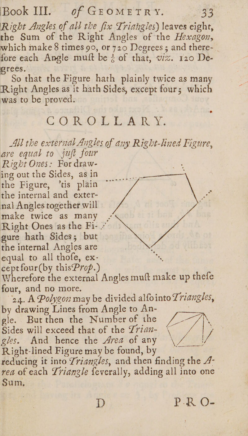 Right Angles of all the fix Triahgles) leaves eight, the Sum of the Right Angles of the Hexagon, which make 8 times 90, or 720 Degrees ; and there-. fore each Angle muft be &amp; of that, wiz. 120 De- grees. Eur So that the Figure hath plainly twice as many Right Angles as it hath Sides, except four; which was to be proved. | CO ROUE Ged Be XY, All the external Angles of any Right-linea Figure, are equal to jut four Right Ones: For draw- ing out the Sides, as in É the Figure, ’tis plain ~~ the internal and exter- nal Angles together will Vs mad” make twice as many - ee Right Ones as the Fi- gure hath Sides; but the internal Angles are equal to all thofe, ex- cept four(by thisProp.) Wherefore the external Angles muft make up thefe four, and no more. 24. A Polygon may be divided alfointo Triangles, by drawing Lines from Angle to An- gle. Butthen the Number of the fae. Sides will exceed that of the Zriau- \ Î gles. And hence the Area of any Nias / Right-lined Figure may be found, by ¢ reducing it into Triangles, and then finding the 4- ve of each Triangle feverally, adding all into one um, , D PR O-