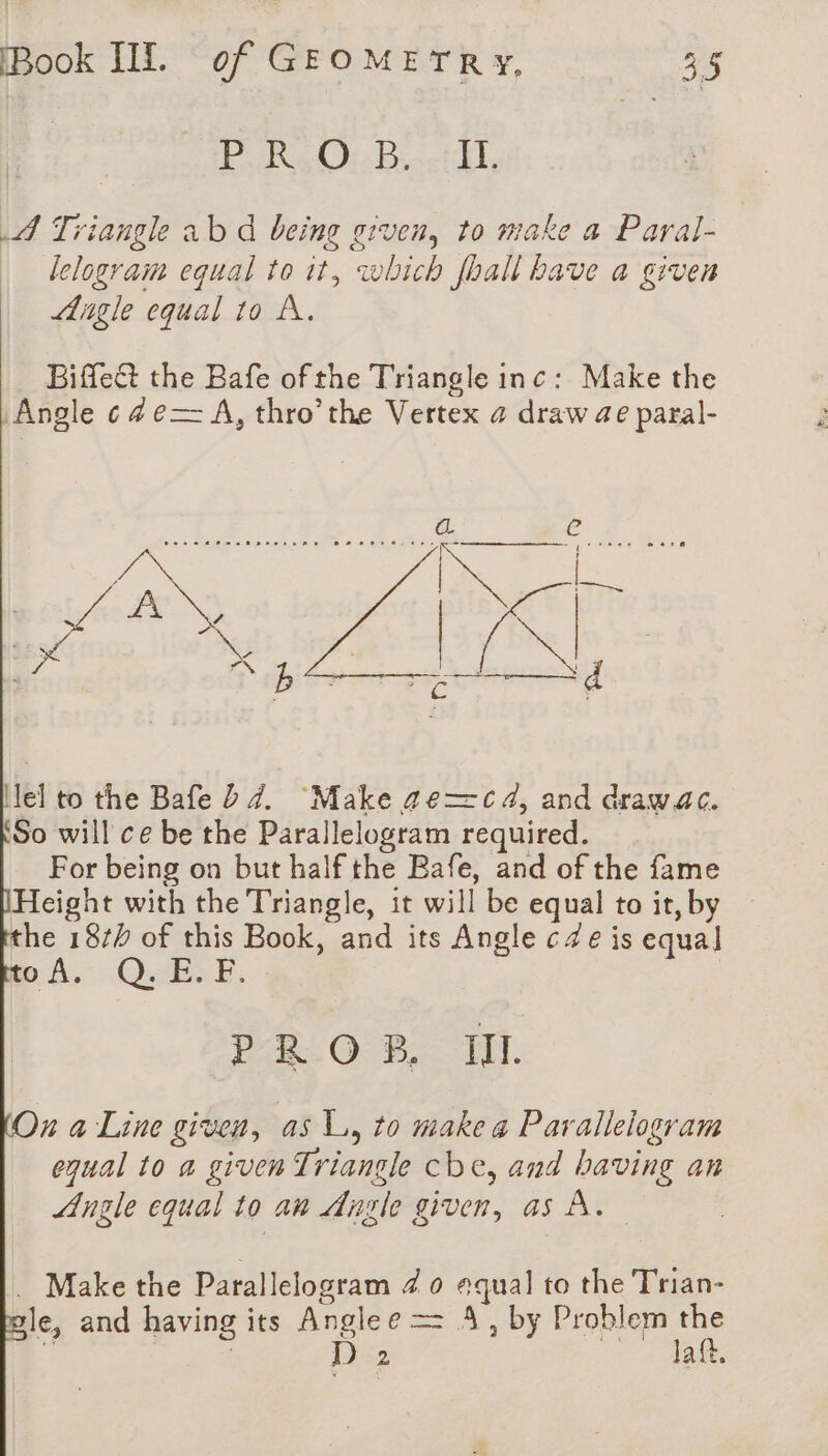 PRO: Bet, 4 Triangle ab d being given, to make a Paral- lelogram equal to it, which [ball bave a given Angle equal to A. Biffect the Bafe of the Triangle inc: Make the Angle cde— A, thro’the Vertex 4 draw ae paral- \lel to the Bafe D7. ‘Make ge=c 4, and drawac. So will ce be the Parallelogram required. For being on but half the Bafe, and of the fame eight with the Triangle, it will be equal to it, by the 18/4 of this Book, and its Angle ce is equal pA.” QUES, PROB, Il. On a Line given, as LL, to make a Parallelogram equal to a given Triangle cbe, and having an Angle equal to an Angle given, as À. . Makethe Parallelogram 40 equal to the Trian- gle, and having its Anglee == À, by Problem the 3 | | D 2 ee ai