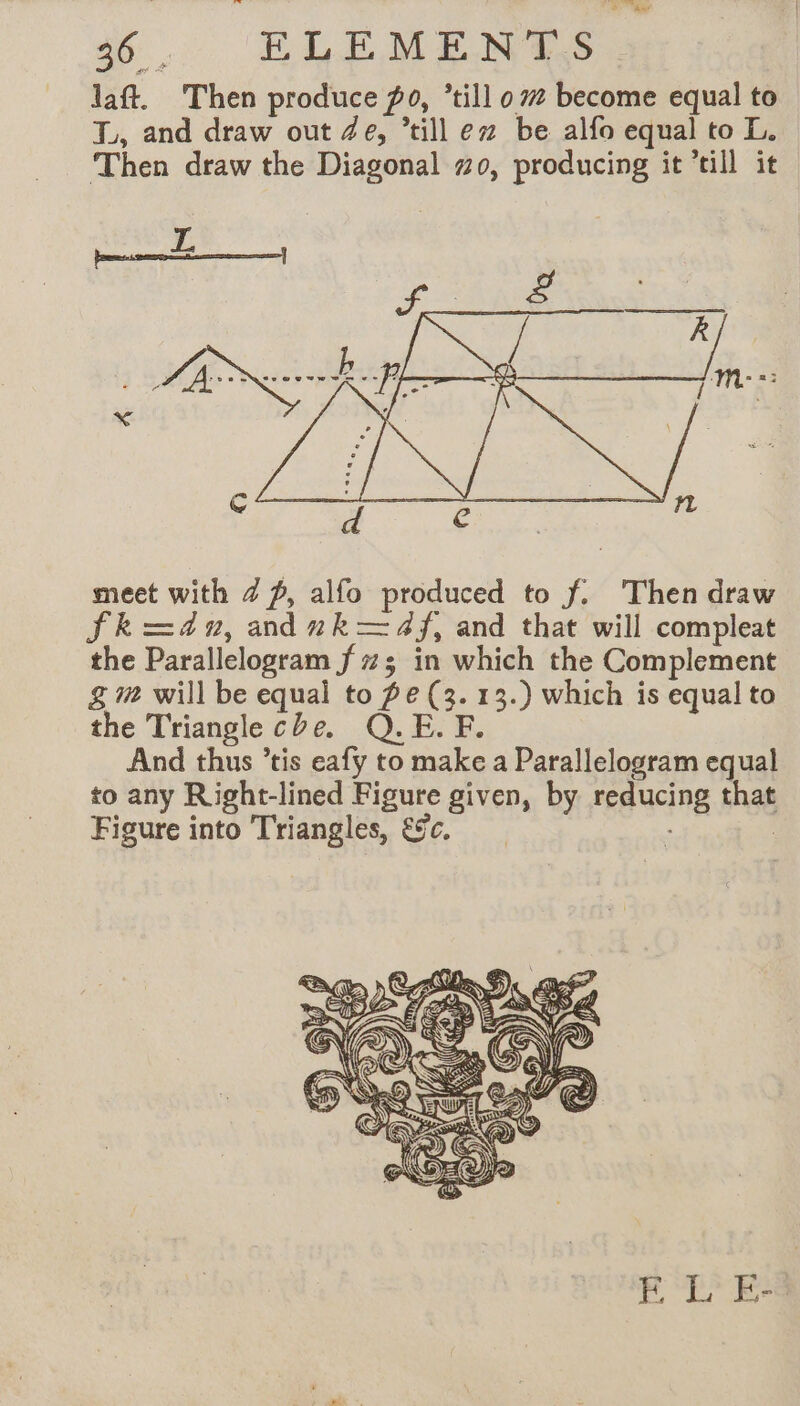 an 36. ELEMENTS laft. Then produce po, ‘till 07 become equal to TL, and draw out Ze, ’till ex be alfo equal to I. Then draw the Diagonal #0, producing it till it meet with Z f, alfo produced to f. Then draw Fk=d0, anduk—4f, and that will compleat the Parallelogram f 73 in which the Complement g# will be equal to fe (3. 13.) which is equal to the Triangle che. Q.E. F. And thus ’tis eafy to make a Parallelogram equal to any Right-lined Figure given, by reducing that Figure into Triangles, &amp;c. - |