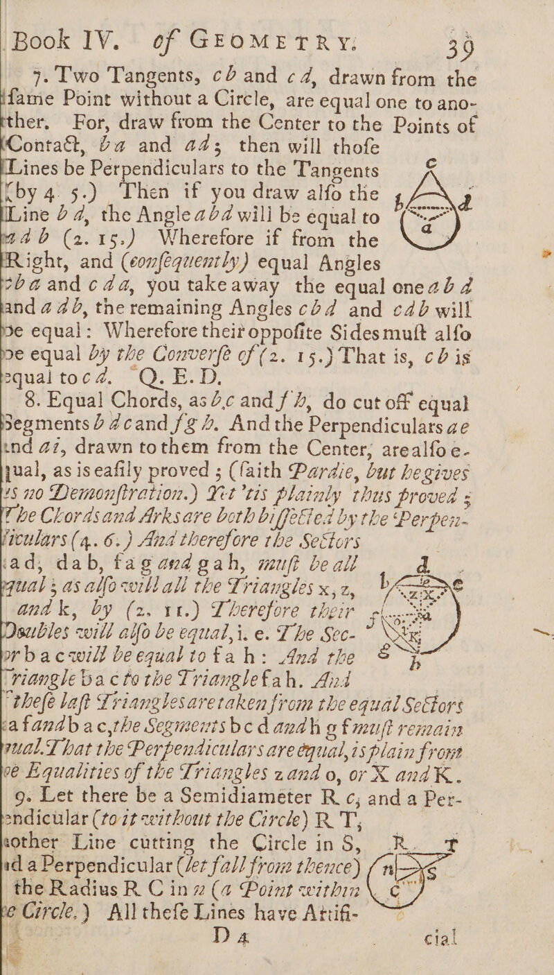 7. Two Tangents, cb and ¢4, drawn from the fame Point without a Circle, are equal one to ano- her. For, draw from the Center to the Points of Conta, Ya and a4; then will thofe Lines be Perpendiculars to the Tangents rby 4 5.) ‘Phen if you draw alfo the Line 2 4, the Angle 24 will be équal to mab (2.15.) Wherefore if from the Right, and (confequently) equal Angles ba and c 44, youtakeaway the equal onezb 4 and 4 4 b, the remaining Angles cb 4 and c4b will 5e equal: Wherefore their oppofite Sides muft alfo pe equal Dy the Converfé cf (2. 15.) That is, cd is equaltocd. Q.E.D. | 8. Equal Chords, as 2c and f 4, do cut off equal segments Ÿ Zcand fg. Andthe Perpendiculars ze ind 47, drawn tothem from the Center, arealfoe- jual, as iseafily proved ; (faith Pardie, but be gives 15 20 Demonfiration.) Yt tis plainly thus proved : Phe Chorasand Arksare both biffetied by the Perper ficulars (a. 6.) Ana therefore the Sectors | ‘ad, dab, fagandgah, muft be all d qual ; as alfowill all the Triangles x,2, PA anak, by (2. 11.) Therefore their subles will aifo be equal, i. e. The Sec- rbacwill beequaltofah: 4nd the EI riangie ba ctothe Trianglefah, And | “thefe lat Trianglesareraken from the equal Se£tors cafandbac,the Segmenisbedaudh g fmuift remain sual.T hat the Perpendiculars are equal, is plain front ve Equalities of the Triangles zand o, or X andK. 9. Let there be a Semidiameter Rc; and a Per- endicülar (tot without the Circle) RT, sother Line cutting the Circle in 5, id. a Perpendicular (et fall from thence) the Radius R C in (4 Point within | ET é Circle.) Allthefe Lines have Attifi- ~~ Le aa | sae [em ie