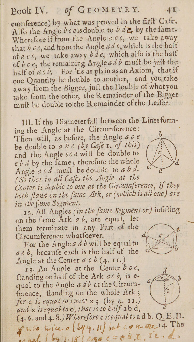 cumference) by what was proved in the frft Cafe. Alfo the Angle dc eisdouble to ? 4e, by the fame. Wherefore if from the Angle ace, we take away that J ce,and from the Angle 44 e, which is the half of ace, we take away de, which alfo is the halt of èce, the remaining Anglea4d muft be juit the halfof acd, For ’tis as plainasan Axiom, thatif one Quantity be double to another, and youtake away from the Bigger, juft the Double of what you take from the other, the Remainder of the Bigger mutt be double to the Remainder of the Leffler. Ill. If the Diameter fall between the Lines form- ing the Angle at the Circumference: Then will, as before, the Angle ac é be double to 2 De (by Cafe x. of this) and the Angle ecd will be double to e b 4 by the fame; therefore the whole Angle acd mutt be doubie toad À (So that in all Cafés the Angle at the | Center is double to one at the Circumference, if they both ftand on the fame Ark, or (which is alt one) are in tbe fame Segment. 12. All Angles (in the fame Segment or) infilting on the fame Ark a b, are equal, let them terminate in any Part of the Circumference Ba a of For the Anglea dbwillbe equalto | DK ae b, becaufe each isthe half of the s\ 7P Angle at the Center # 6 D (4, 11.) 13. An Angle atthe Center 0 ce, ftanding on half of the Ark ae 4, is e- qual to the Angle 4 #0 at the Circum- ference, ftanding on the whole Ark; for ¢ is equal to twice x; (by 4. 11.) and x isequal to o, that is to half abd, (4.6. and 4.8.) Wherefore c isequal toadb. Q.E.D. ie fe Wwiteo ( by. nf put Co 4 STA The NE à i Le. (pa C= € ie, Te.