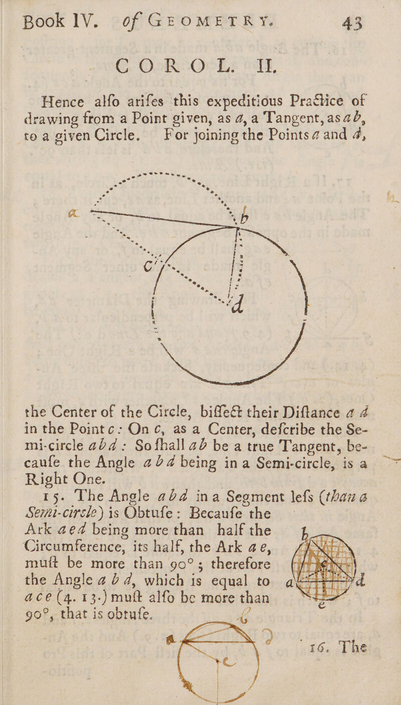 © Ook-OcLs TE, Hence alfo arifes this expeditious Practice of drawing from a Point given, as 4, a Tangent, as 2d, to a given Circle. For joining the Points @ and 4, the Center of the Circle, biffe&t their Diftance a 4 in the Pointc: Onc, as a Center, defcribe the Se- mi-circle 424 : Sofhall 42 be a true Tangent, be- caufe the Angle 224 being ina Semi-circle, is a Right One. | 15. The Angle 424 in a Segment lefs (than a Serni-circle) is Obtufe: Becaufe the — Ark ae@ being more than half the Circumference, its half, the Ark ae, mutt be more than 90° ; therefore the Angle 4 à 4, which is equal to ace (4. 13-) mutt alfo be more than 90°, that is obtufe. {€