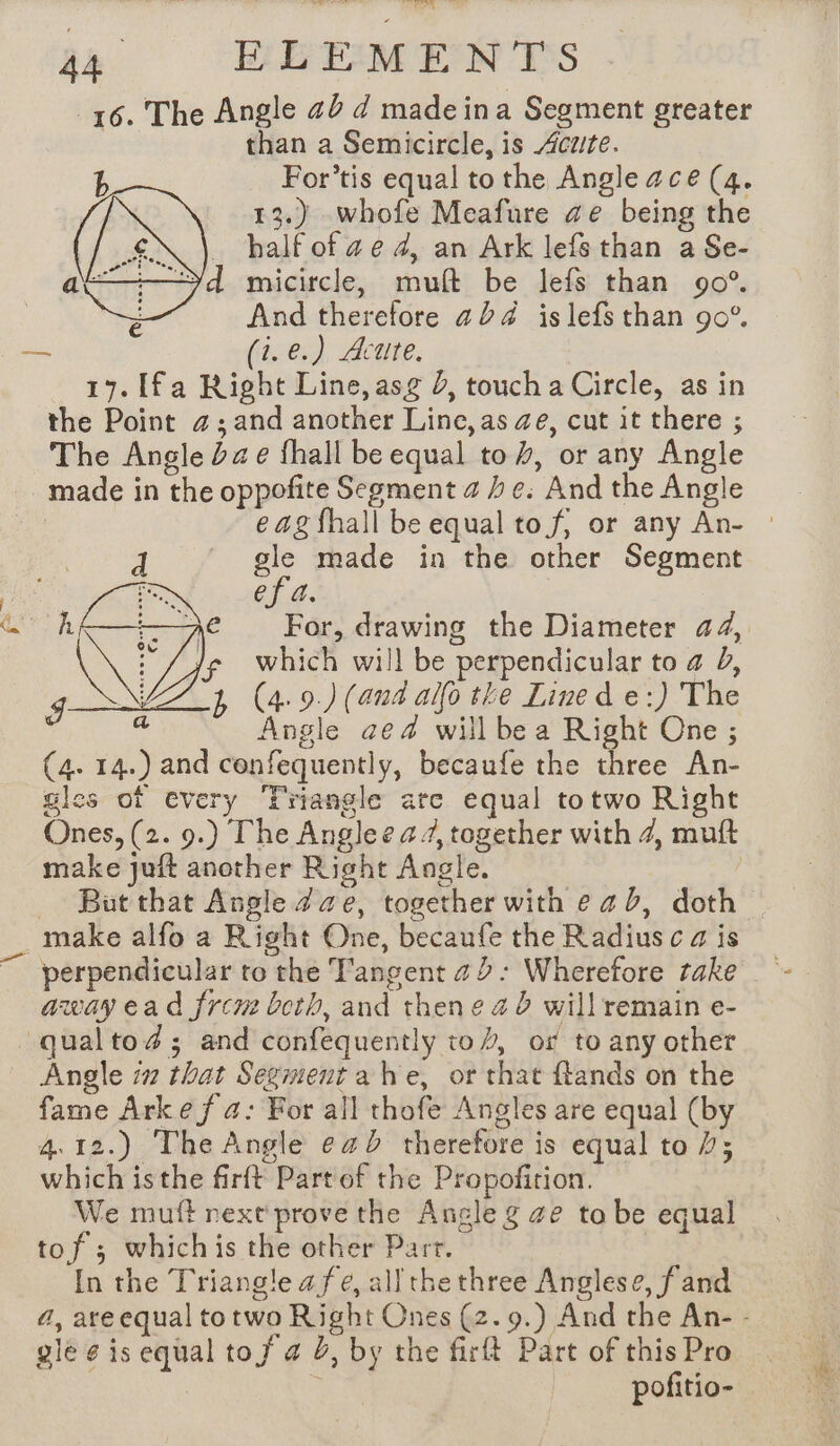 16. The Angle 2d d made ina Segment greater | than a Semicircle, is cute. For’tis equal to the Angle ace (4. 13.) whofe Meafure ae being the half of ae 4, an Ark lefs than a Se- d micircle, muft be lefs than 90°. And therefore 224 islefs than 90°. — (ie) Acute. 17. [fa Right Line, asg J, touch a Circle, as in the Point a; and another Line, as ae, cut it there ; The Angle dae fhall be equal to, or any Angle made in the oppofite Segment a he. And the Angle e ag fhall be equal to f, or any An- : | gle made in the other Segment rs ef a. For, drawing the Diameter 44, which will be perpendicular to 4 J, (4. 9.) (and allo the Lined e:) The Angle ae4 will be a Right One ; (4. 14.) and confequently, becaufe the three An- gles of every Triangle are equal totwo Right Ones, (2. 9.) The Anglee a, together with 4, muft make juft another Right Angle. But that Angle ae, together with ead, doth | make alfo a Right One, becaufe the Radius c a is awayead frem both, and thene a 0 will remain e- qualtoæ; and confequently to}, of to any other Angle i that Segment a he, or that ftands on the fame Arke f 4: For all thofe Angles are equal (by 4.12.) The Angle e4b therefore is equal to 1; which isthe firft Part of the Propofition. We mutt rext prove the Angle g ze to be equal tof 3 whichis the other Parr. In the Triangle afe, all the three Anglese, f and 4, are equal to two Right Ones (2. 9.) And the An- - gle ¢ is equal tof 4 J, by the firft Part of this Pro | pofitio-