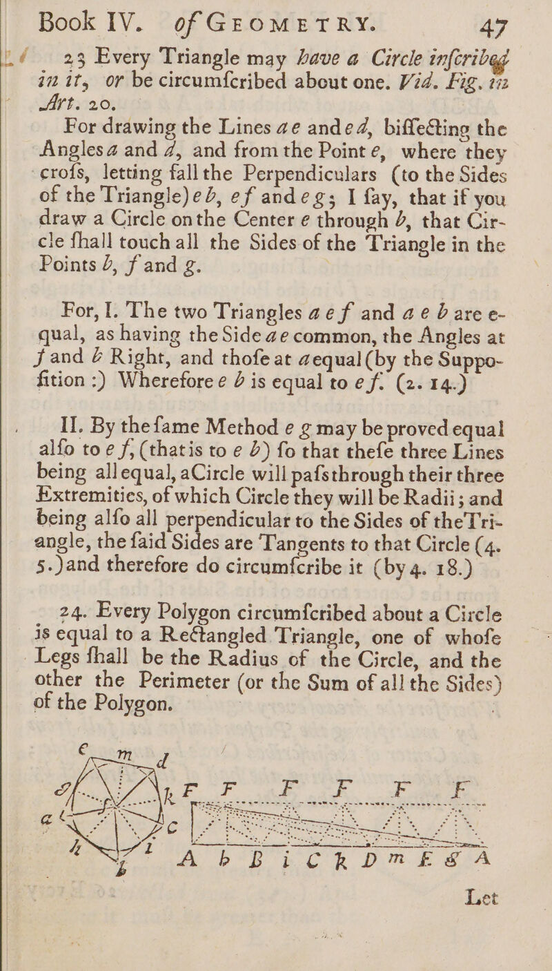 pd 23 Every Triangle may have a Circle infcribeg i2 it, or be circumfcribed about one. Vid. Fig, 152 Art. 20. For drawing the Lines ae ande4, biffecting the Angles 4 and 7, and fromthe Pointe, where they of the Triangle)eb, ef andeg; I fay, that if you draw a Circle onthe Center e through 4, that Cir- cle fhall touch all the Sides of the Triangle in the Points Ÿ, f and g. For, I. The two Triangles ae f and ae Dare e- qual, as having the Side 4e common, the Angles at jand @ Right, and thofe at aequal (by the Suppo- fition :) Wherefore e D is equal to ef. (2. 14.) II, By the fame Method e g may be proved equal alfo toe f, (thatis to e 2) fo that thefe three Lines being allequal, aCircle will pafsthrough their three Extremities, of which Circle they will be Radii; and being alfo all perpendicular to the Sides of theTri- angle, the faid Sides are Tangents to that Circle (4. 5.)and therefore do circumfcribe it (by 4. 18.) 24. Every Polygon circumfcribed about a Circle is equal to a Reétangled Triangle, one of whofe other the Perimeter (or the Sum of all the Sides) of the Polygon. eaten Ont. * x = Le un NA A PETER CR Dm E iA Let