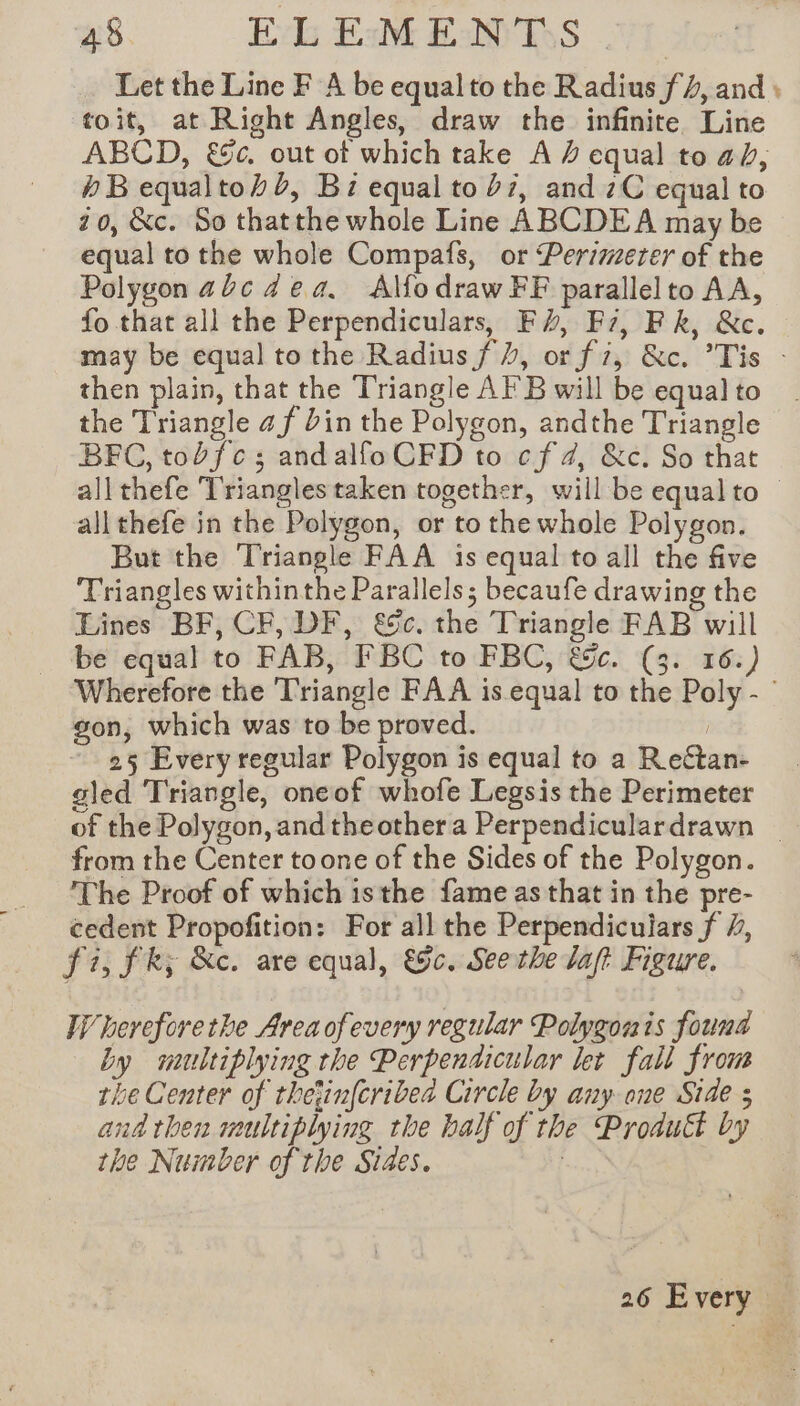 Let the Line F A be equalto the Radius f 4, and; toit, at Right Angles, draw the infinite Line ABCD, &amp;c. out of which take A # equal to ab, 4B equaltohb, Bi equal to 27, and zC equal to 20, &amp;c. So thatthe whole Line ABCDEA may be equal to the whole Compafs, or Perimeter of the Polygon abc dea, Alfodraw FF parallelto AA, fo that all the Perpendiculars, Fv, Fi, Fk, &amp;c. may be equal to the Radius f/, or fi, &amp;c. ’Tis : then plain, that the Triangle AFB will be equal to the Triangle 4 f bin the Polygon, andthe Triangle BFC, tobfes andalfo CFD to cf 4, &amp;c. So that all thefe Trianglestaken together, will be equal to © all thefe in the Polygon, or to the whole Polygon. But the Triangle FAA is equal to all the five Triangles withinthe Parallels; becaufe drawing the Lines BF, CF, DF, &amp;c. the Triangle FAB will be equal to FAB, FBC to FBC, &amp;c. (3. 16.) Wherefore the Triangle FAA is equal to the Poly - ° gon, which was to be proved. | 25 Every regular Polygon is equal to a Rectan- gled Triangle, oneof whofe Legsis the Perimeter of the Polygon, and theothera Perpendiculardrawn from the Center toone of the Sides of the Polygon. The Proof of which isthe fame as that in the pre- cedent Propofition: For all the Perpendiculars f #, fi, fk; &amp;c. are equal, &amp;c. See the laf? Figure. VW hereforethe Area ofevery regular Polygon is found by multiplying the Perpendicular let fall from the Center of thetinfcribea Circle by any ane Side ; and then multiplying the half of the Proautt by the Number of the Sides. |