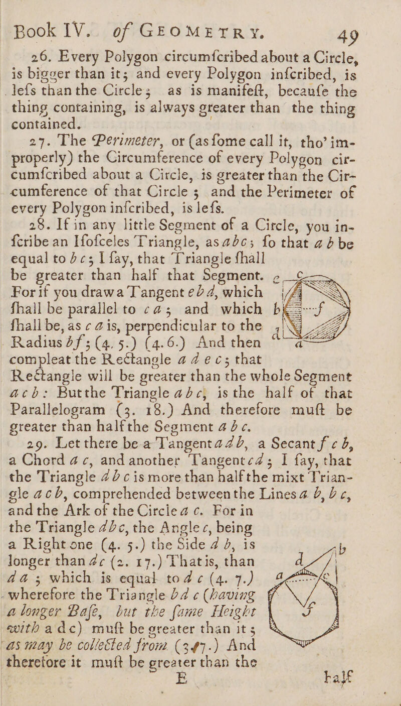 26. Every Polygon circumfcribed about a Circle, is bigger than it; and every Polygon infcribed, is _lefs thanthe Circles as is manifeft, becaufe the thing containing, is always greater than the thing contained. . 27. The Perimeter, or (asfome call it, tho’ im- properly) the Circumference of every Polygon cir- cumfcribed about a Circle, is greater than the Cir- cumference of that Circle ; and the Perimeter of every Polygon infcribed, is lefs. 28. If in any little Segment of a Circle, you in- {cribe an Ifofceles Triangle, asadc; fo that ah be equal to dc; I fay, that Triangle fhall be greater than half that Segment. ¢_¢— For if you drawa Tangent ed 4, which | fhall be parallel to ca; and which bk fhall be, as ¢ ais, perpendicular to the , Radius df; (4. 5.) (4.6.) And then © compleat the Rectangle 4 4 ec; that Rectangle will be greater than the whole Segment acb: Butthe Triangle adc, isthe half of that Parallelogram (3. 18.) And therefore muft be greater than halfthe Segment 4 4 c. 29. Letthere be a Tangentazb, a Secant f cb, a Chord 4c, and another T'angentcZ; I fay, that the Triangle 42 c is more than halfthe mixt Trian- le acb, comprehended betweenthe Lines a à, be, andthe Ark of the Circlea c. For in the Triangle 7c, the Angles, being a Right one (4. 5.) the Side 4 b, is longer than 4c (2. 17.) Thatis, than da ; which is equal tode(4.7.) £ -wherefore the Triangle bd ¢ (having f a longer Bafe, but the fame Height with a dc) muft be greater than it; as may be collected from (347.) And therefore it muft be PACS than the