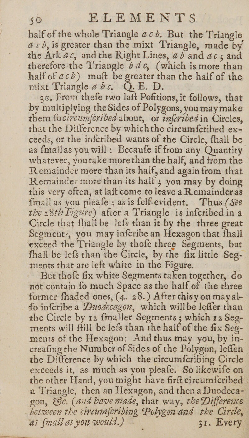 half of the whole Triangle ac. But the Triangle ac b, is greater than the mixt Triangle, made by the Ark ac, andthe Right Lines, a4 and ac; and therefore the Triangle 44¢, (which is more than halfof acb) muft be greater than the half of the mixt Triangle a dc. Q.E. D. : 30. From thefe two laft Pofitions, it follows, that by multiplying the Sides of Polygons, you may make them focircum{cribea about, or znfcribed in Circles, that the Difference by whichthe circumfcribed ex- ceeds, or the infcribed wants of the Circle, fhall be as fmallas you will: Becaufe if from any Quantity whatever, youtake morethan the half, and from the Remainder more than its half, and again from that Remainder more than its half ; you may by doing this very often, at laft come to leave a Remainderas fmall as you pleafe : asis felfevident. Thus (See the 28th Figure) after a Triangle is infcribed in a Circle that fhall be lefs than it by the three great Segments, you may infcribe an Hexagon that fhall exceed the Triangle by thofe three Segments, but fhall be lefs than the Circle, by the fix little Seg-. ments that are left white in the Figure. | But thofe fix white Segments taken together, do not contain fo much Space as the half of the three former fhaded ones, (4. 28.) After thisy ou mayal- fo infcribe a Duodecagon, which willbe leffer than _ the Circle by 12 fmaller Segments ; which 12 Seg- ments will ftill be lefs than the half of the fix Seg- ments of the Hexagon: And thus may you, by in- creafing the Number of Sides of the Polygon, leffen the Difference by which the circumfcribing Circle exceeds it, as much as you pleafe. So likewife on the other Hand, you might have firftcircumfcribed. a Triangle, then an Hexagon, and then a Duodeca- gon, &amp;§c. (and have made, that way, the Difference between the civcum|cribing Polygon and rhe Circle, as (mall as you would.) 31. Every