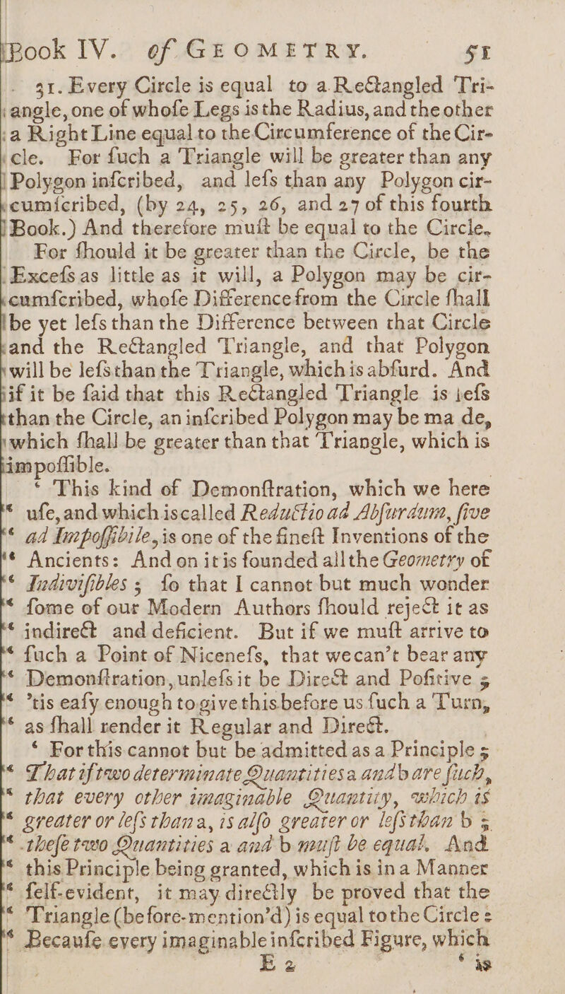 31. Every Circle is equal to a Reftangled Tri- ‘angle, one of whofe Legs isthe Radius, and the other :a Right Line equal to the Circumference of the Cir- ‘cle. For fuch a Triangle will be greater than any Polygon infcribed, and lefs than any Polygon cir- cumicribed, (by 24, 25, 26, and 27 of this fourth Book.) And therefore muit be equal to the Circle, For fhould it be greater than the Circle, be the ‘Excefs.as little as it will, a Polygon may be cir- cumfcribed, whofe Differencefrom the Circle fhall be yet lefs than the Difference between that Circle and the Reétangled Triangle, and that Polygon will be lefsthan the Triangle, whichisabfurd. And iif it be faid that this Reétangled Triangle is jefs than the Circle, an infcribed Polygon may be ma de, which fhall be greater than that ‘Triangle, which is im poflible. : * This kind of Demonftration, which we here * ufe,and which iscalled Reductioad Abfurdum, five ‘ ad Inpoffibile,is one of the fineft Inventions of the ¢ Ancients: And on itis founded allthe Geomerry of © Iudivifibles 3 {fo that I cannot but much wonder * fome of our Modern Authors fhould reject it as * indireét and deficient. But if we muff arrive to * fuch a Point of Nicenefs, that wecan’t bear any * Demonfiration,unlefsit be Direct and Pofitive 5 * ?tis eafy enough togive thisbefore us fuch a Turn, * as fhall render it Regular and Direét. ‘ For this. cannot but be admitted as a Principle 5 * That iftwo determinate Quantitiesa and bare fuch, * that every other tmaginable Quantiuy, which ts * greater or le{s thana, is alfo greater or lefsthan b à * thefe two Quantities a and b mult be equal. And * this Principle being granted, which is ina Manner * felf-evident, it may diretly be proved that the * Triangle (be fore-mention’d) is equal tothe Circle : * Becaufe every ima prablc) nfcribed Figure, which | D &amp; aS