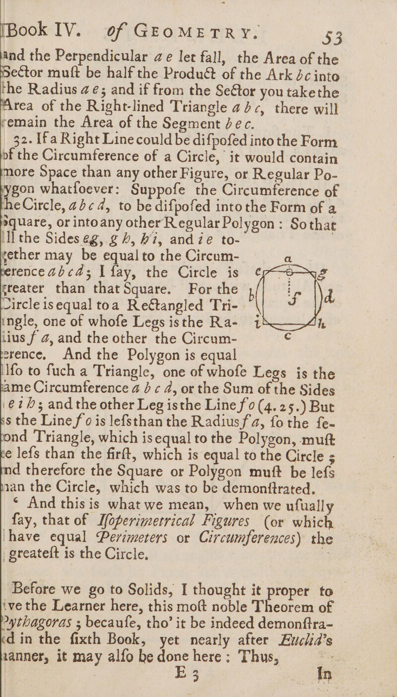 and the Perpendicular ze let fall, the Area of the ector muft be half the Produét of the Ark dc into the Radius 4e; and if from the SeGtor you takethe Area of the Right-lined Triangle 444, there will remain the Area of the Segment bec. | 32. [fa Right Line could be difpofed intothe Form of the Circumference of a Circle, it would contain more Space than any other Figure, or Regular Po- ygon whatfoever: Suppofe the Circumference of heCircle, abc 4, to be difpofed into the Form of a square, or intoany other Regular Polygon: Sothat ill the Sides eg, g 4, hi, and ze to- a gether may be equal to the Circum- erenceabca; I fay, the Circle is greater than that Square. For the Circle isequal toa Reétangled Tri- ingle, one of whofe Legs isthe Ra- iius f 4, and the other the Circum- erence. And the Polygon is equal Ifo to fuch a Triangle, one of whofe Legs is the ame Circumference a b ¢ 4, or the Sum of the Sides ‘62b; and the other Leg isthe Line fo (4. 25.) But s the Line fo is lefsthan the Radiusfa, fothe fe- nd Triangle, which is equal to the Polygon, mutt € lefs than the firft, which is equal to the Circle s d therefore the Square or Polygon muft be lefs aan the Circle, which was to be demonftrated. ‘ And thisis what we mean, when we ufually fay, that of Ifoperimetrical Figures (or which have equal Perimeters or Circumferences) the greateft is the Circle, | | Before we go to Solids, I thought it proper to ive the Learner here, this moft noble Theorem of Pythagoras ; becaufe, tho’ it be indeed demonftra- din the fixth Book, yet nearly after Euclia’s xanner, it may alfo be done here : Thus, des