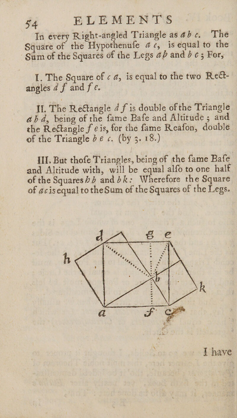 In every Right-angled Triangle as abc. The Square of the Hypothenufe 4, is equal to the Sum of the Squares of the Legs 42 and bc; For, I. The Square of ¢ a, is equal to the two Reét- angles 4 f and fe. _ JL The Reétangle 4 f is double of the Triangle a b 4, being of the fame Bafe and Altitude ; and the Rectangle f ¢ is, for the fame Reafon, double of the Triangle De c. (by 3. 18.) | III, But thofe Triangles, being of the fame Bafe and Altitude with, will be equal alfo to one half of the Squares and dk: Wherefore the Square of acisequal tothe Sum of the Squares of the Legs. d he *« A Se %¢@ I have