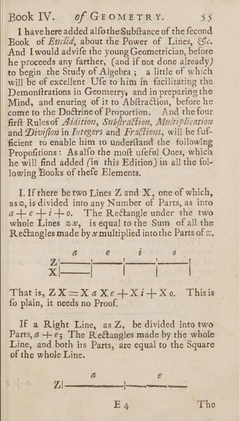 I have here added alfotheSubftance of the fecond Book of Euchd, about the Power of Lines, &%c. And I would advife the young Geometrician, before he proceeds any farther, (and if not done already) to begin the Study of Algebra; a little of which will be of excellent Ufe to him in facilitating the Demonftrations in Geometry, and in preparing the Mind, and enuring of it to Abftraction, before he come to the Doétrineof Proportion. And the four firft Rulesof Addition, SubjiraËtion, Multiplication and Divifion in Integers and Fractions, will be faf- ficient to enable him to underftand the following Propofitions: Asalfo the moft ufefal Ones, whica he will find added (in this Edition) in all the fol- lowing Books of thefe Elements. I. If there be two Lines Z and X, one of which, ass, is divided into any Number of Parts, as into a-t+etito. The Reétangle under the two whole Lines 2, is equal tothe Sum of all the Reétangles made by x multiplied intothe Parts of =. a Pre 2 0 — That is, Z2X—=XaXe+Xi+Xo. Thisis fo plain, it needs no Proof. | Z| X| If a Right Line, as Z, be divided into two Parts, a +-e; The Retangles made by the whole Line, and both irs Parts, are equal to the Square of the whole Line. : a € E 4 | The