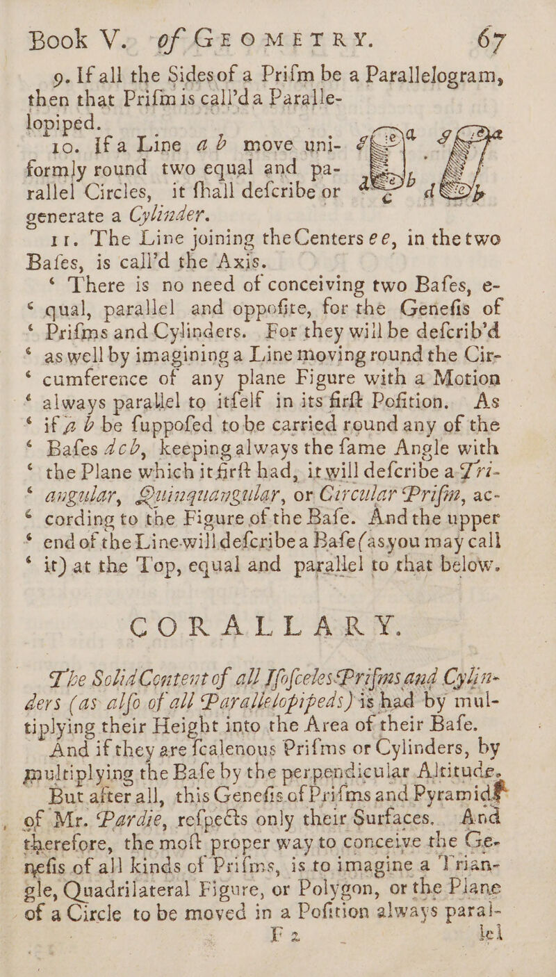 9. If all the Sidesof a Prifm be a Parallelogram, then that Prifmis call’da Paralle- lopiped. 10. Ifa Line a D move uni- formly round two equal and pa- rallel Circles, it fhall defcribe or generate a Cylinder. | 11. The Line joining theCenters ee, in thetwo Bates, is call’d the Axis. ‘ There is no need of conceiving two Bafes, e- qual, parallel and oppofire, for the Genefis of Prifms and Cylinders. For they will be defcrib’d as well by imagining a Line moving round the Cir- cumference of any plane Figure with a Motion always parallel to itfelf in its firft Pofition. As if 2 à be fuppofed tobe carried round any of the Bafes 4c), keeping always the fame Angle with the Plane which irfirft had, it will defcribe a-J77- angular, Quinguangular, or Circular Prifm, ac- cording to the Figure of the Bafe. And the upper end of the Line willdefcribe a Bafe(asyou may call it) at the Top, equal and parallel to chat below. ata” Avan a A em AO en AM CORA DL EAs re The Solid Content of all [fofcelesPrifms and Cylin- ders (as alfo of all Parallelopipeds)is had by mul- tiplying their Height into the Area of their Bafe. And if they are fcalenous Prifms or Cylinders, by multiplying the Bafe by the perpendicular Altitude. But after all, this Genefis of Prifms and Pyramids _ of Mr. Pardie, refpeëts only their Surfaces. And therefore, the moft proper way to conceive the Ge. _nefis of all kinds of Prifms, is to imagine a Trian- gle, Quadrilateral Figure, or Polygon, or the Plane of a Circle to be moved in a Pofition always paral- | F2 lel