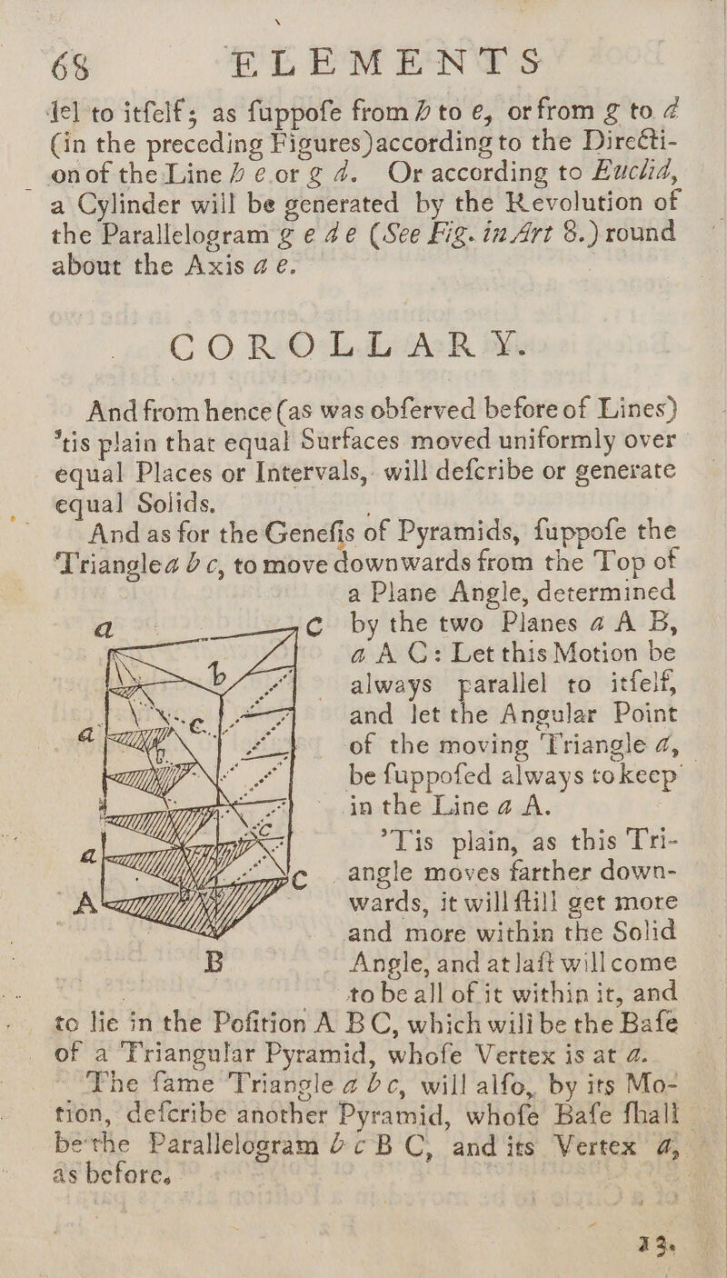 fel to itfelf; as fuppofe from / to e, orfrom g to 4 (in the preceding Figures) according to the Directi- _ onof the Line # cor g 4. Or according to Eucla, a Cylinder will be generated by the Revolution of the Parallelogram g e 4e (See Fig. in Art 8.) round about the Axis ae. ‘ CO RO LAR Be And from hence (as was obferved before of Lines) equal Places or Intervals, will defcribe or generate equal Solids. And as for the Genefis of Pyramids, fuppofe the Trianglea dc, to move downwards from the Top of a Plane Angle, determined by the two Planes a4 A B, a A C: Let this Motion be always parallel to itfelf, and let the Angular Point in the Linea A. *Tis plain, as this Tri- _angle moves farther down- wards, it will fill get more and more within the Solid Angle, and at laft will come to be all of it within it, and _ of a Friangular Pyramid, whofe Vertex is at 2. The fame Triangle a bc, will alfo, by its Mo- tion, defcribe another Pyramid, whofe Bafe fhali as before. - EC