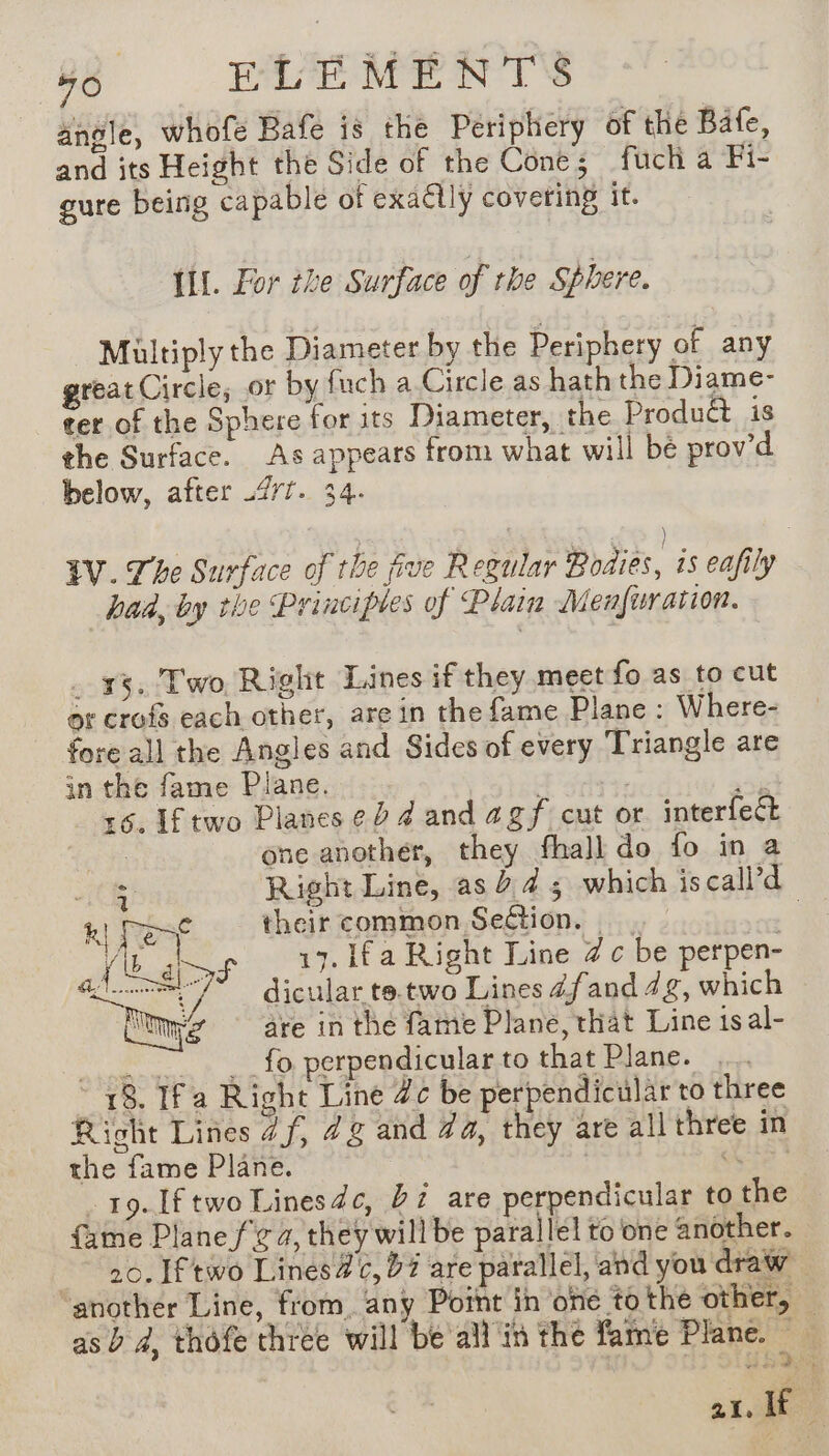 angle, whofe Bafe is the Periphery of the Bate, and its Height the Side of the Cones fuch a Fi- gure being capable of exactly covering it. Ul. for the Surface of the Sphere. Multiply the Diameter by the Periphery of any great Circle, or by fuch a Circle as hath the Diame- ter of the Sphere for its Diameter, the Produét is the Surface. As appears from what will bé prov’d below, after 2/7. 34. LV. The Surface of the five Regular Bodies, is eafily bad, by the Principles of Plain Menfuration. . +3, Two, Right Lines if they meet fo as to cut or crofs each other, are in the fame Plane : Where- fore all the Angles and Sides of every Triangle are in the fame Plane. Fata ve :6. If two Planes ¢2 4 and agf cut or interfect | one another, they fhall do fo in a ite Right Line, as 245 which is call’d k Dest their common Seftion. — a 1S à 17. lfa Right Line @c be perpen- dicular te.two Lines 4fand 4g, which are in the fame Plane, that Line 1sal- Me 44 ge fo perpendicular to that Plane. 18. Ifa Right Line Zc be perpendiculär to three Richt Lines 4f, 2g and Za, they are all three in the fame Plane. | Air | … 19. Iftwo Linesdc, 27 are perpendicular to the fame Plane f'£ a, they will be parallel to one another. 20. Iftw6 Linesa@¢, 07 are parallel, and you draw another Line, from. any Point in one tothe other, as à 4, thofe three will be all in the fame Plane. 21, ie |