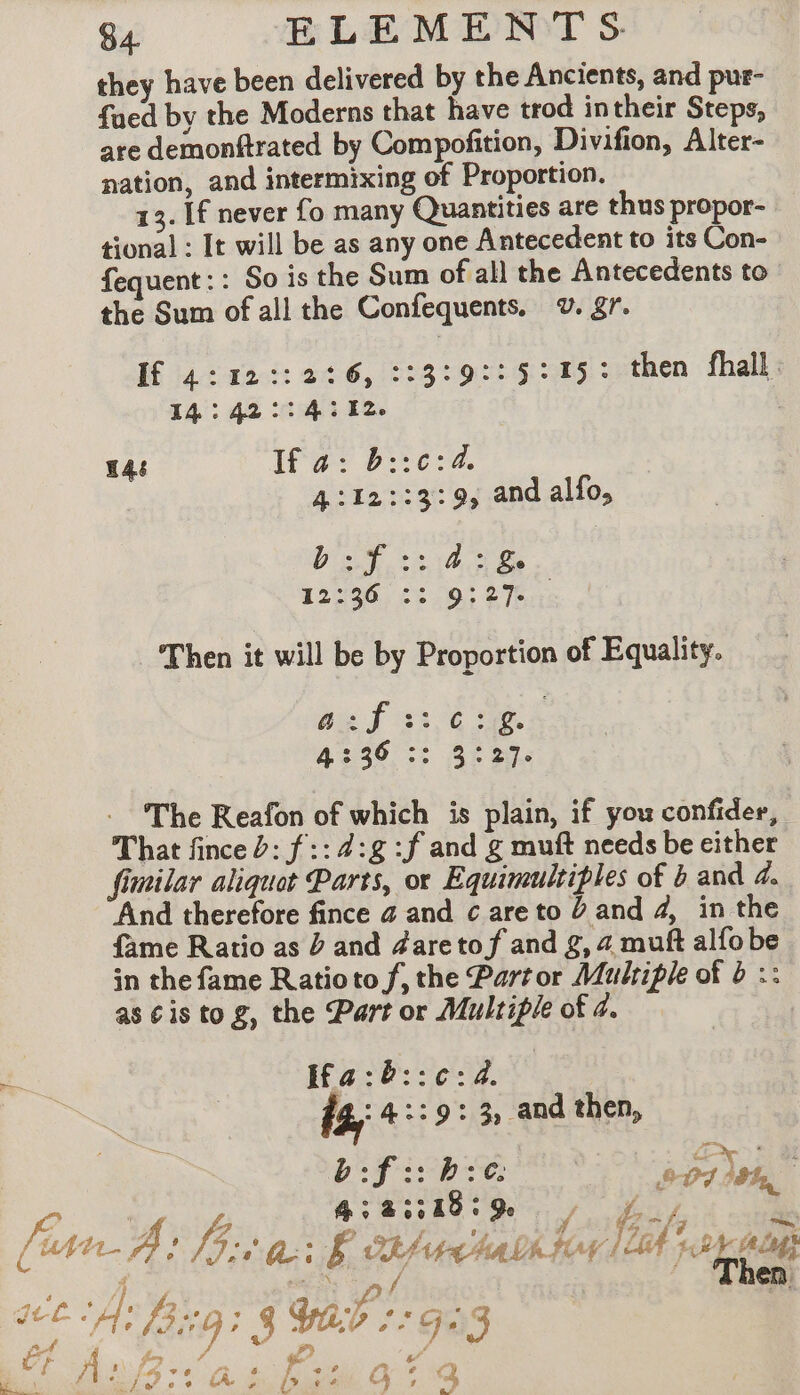they have been delivered by the Ancients, and pur- fued by the Moderns that have trod intheir Steps, are demonftrated by Compofition, Divifion, Alter- nation, and intermixing of Proportion, 13. If never fo many Quantities are thus propor- tional : It will be as any one Antecedent to its Con- fequent:: So is the Sum of all the Antecedents to the Sum of all the Confequents. ¥v. gr. If 4:12::2:6,::3:9::5:15: then fhall 545142 ca le : H48 If a: b::c:4, 4:12::3:9, and alfo, Boyt 10 Ge 12:20: £3.93 276: Then it will be by Proportion of Equality. Bat 3376 à 4:30 :; 3% S32. - The Reafon of which is plain, if you confider, That fince 2: f :: 4:g :f and g muft needs be either fimilar aliquot Parts, or Equimultiples of b and 4. And therefore fince a and care to 0 and 4, in the fame Ratio as D and daretof and g, 4 muft alfobe in the fame Ratioto f, the Partor Multiple of b :: as ¢is tog, the Part or Multiple of 4. Ifa:8::¢:42. ta 4::9: 3, and then, b:f::b:c. 5-01 om 4:2::18:% | fof Pe,