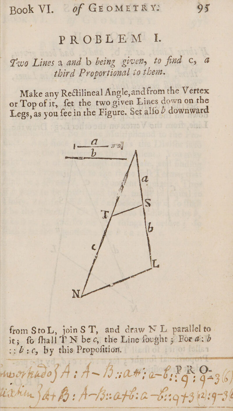 PROBLEM I. Two Lines a and b being given, to find C, 4 third Proportional io then. Make any Reétilineal Angle,andfrom the Vertex or Top of it, fet the two given Lines down on the Legs, as you fee in the Figure. Set alfo 2 downward from StoL, joinS T, and draw N L parallel to. it; fo fhall TN bec, the Line fought ; Fora: à ::8:6, by this Propofition. | hwcrkido) A é A hy sa #2 @-Û, PR 923 (4 hn, jay Bb: AS30600: 193 12:93 ( fare agree 2 03 + Momaionignsn svrmes ss onhenemennmestle arms tit serment * - 202 » mp eu
