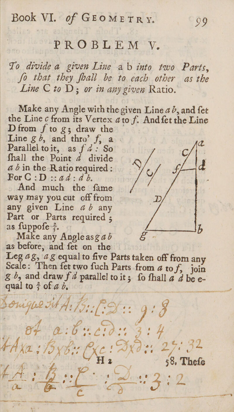 PROBLEM Y. To divide a given Line ab into two Parts, fo that they fhall be to each other as the Line C to D3 or in any given Ratio. Make any Angle with the given Line a à, and fet the Line c from its Vertex ato f. And fet the Line D from f to g; draw the Line g 5, and thro’ f, a . Parallel toit, as f 4: So | fhall the Point 4 divide 4 abin the Ratio required : S U SF ForC :D::a4:4 6. À - And mers the fame, way may you cut off from any given Line 4 à any Part or Parts required ; as fuppofe +. Make any ate asg a b ë - as before, and fet on the Leg 42, ‘a § equal to five Parts taken off from any Scale: ‘Then fet two fuch Parts from # to S; ‘join &amp; b, and draw f 4 parallel toit; fo fhall &amp; 4 be e- qual to $ of ad, PERS Mo fs: ee ve SA ’ is (oF a: Ore j 4 Ke